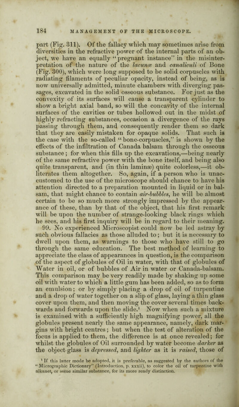 part (Fig. 811). Of the fallacy which may sometimes arise from diversities in the refractive power of the internal parts of an ob- ject, we have an equally “pregnant instance” in the misinter- pretation of the nature of the lacuna? and canaliculi of Bone (Fig. 800), which were long supposed to he solid corpuscles with radiating filaments of peculiar opacity, instead of being, as is now universally admitted, minute chambers with diverging pas- sages, excavated in the solid osseous substance. For just as the convexity of its surfaces will cause a transparent cylinder to show a bright axial hand, so will the concavity of the internal surfaces of the cavities or tubes hollowed out in the midst of highly refracting substances, occasion a divergence of the rays passing through them, and consequently render them so dark that they are easily mistaken for opaque solids. That such is the case with the so-called “bone-corpuscles,” is shown by the effects of the infiltration of Canada balsam through the osseous substance ; for when this fills up the excavations,—being nearly of the same refractive power with the bone itself, and being also quite transparent, and (in thin laminae) quite colorless,—it ob- literates them altogether. So, again, if a person who is unac- customed to the use of the microscope should chance to have his attention directed to a preparation mounted in liquid or in bal- sam, that might chance to contain air-bubbles, he will be almost certain to he so much more strongly impressed by the appear- ance of these, than by that of the object, that his first remark will be upon the number of strange-looking black rings which he sees, and his first inquiry will be in regard to their meaning. 99. No experienced Microscopist could now be led astray by such obvious fallacies as those alluded to; but it is necessary to dwell upon them, as warnings to those who have still to go through the same education. The best method of learning to appreciate the class of appearances in question, is the comparison of the aspect of globules of Oil in water, with that of globules of Water in oil, or of hubbies of Air in water or Canada-balsam. This comparison may he very readily made by shaking up some oil with water to which a little gum has been added, so as to form an emulsion; or by simply placing a drop of oil of turpentine and a drop of water together on a slip of glass, laying a thin glass cover upon them, and then moving the cover several times back- wards and forwards upon the slide.1 Now when such a mixture is examined with a sufficiently high magnifying power, all the globules present nearly the same appearance, namely, dark mar- gins with bright centres; but when the test of alteration of the focus is applied to them, the difference is at once revealed; for whilst the globules of Oil surrounded by water become darker as the object-glass is depressed, and lighter as it is raised, those of 1 If this latter mode be adopted, it is preferable, as suggested by the authors of the “ Micrographic Dictionary” (Introduction, p. xxxii), to color the oil of turpentine with alkanet, or some similar substance, for its more ready distinction.