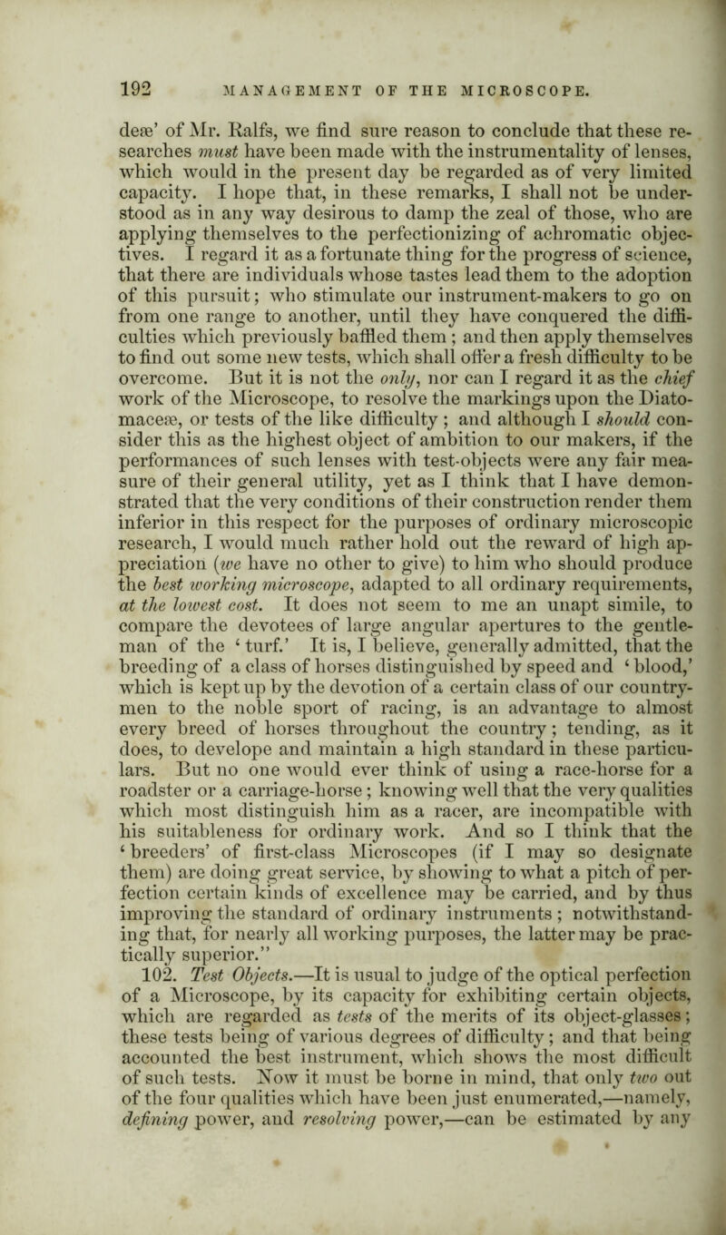 dese’ of Mr. Ralfs, we find sure reason to conclude that these re- searches must have been made with the instrumentality of lenses, which would in the present day be regarded as of very limited capacity. I hope that, in these remarks, I shall not he under- stood as in any way desirous to damp the zeal of those, who are applying themselves to the perfectionizing of achromatic objec- tives. I regard it as a fortunate thing for the progress of science, that there are individuals whose tastes lead them to the adoption of this pursuit; who stimulate our instrument-makers to go on from one range to another, until they have conquered the diffi- culties which previously baffled them ; and then apply themselves to find out some new tests, which shall offer a fresh difficulty to he overcome. But it is not the only, nor can I regard it as the chief work of the Microscope, to resolve the markings upon the Diato- macese, or tests of the like difficulty ; and although I should con- sider this as the highest object of ambition to our makers, if the performances of such lenses with test-objects were any fair mea- sure of their general utility, yet as I think that I have demon- strated that the very conditions of their construction render them inferior in this respect for the purposes of ordinary microscopic research, I would much rather hold out the reward of high ap- preciation (we have no other to give) to him who should produce the best working microscope, adapted to all ordinary requirements, at the lowest cost. It does not seem to me an unapt simile, to compare the devotees of large angular apertures to the gentle- man of the ‘turf.’ It is, I believe, generally admitted, that the breeding of a class of horses distinguished by speed and 4 blood,’ which is kept up by the devotion of a certain class of our country- men to the noble sport of racing, is an advantage to almost every breed of horses throughout the country; tending, as it does, to develope and maintain a high standard in these particu- lars. But no one would ever think of using a race-horse for a roadster or a carriage-horse; knowing well that the very qualities which most distinguish him as a racer, are incompatible with his suitableness for ordinary work. And so I think that the 4 breeders’ of first-class Microscopes (if I may so designate them) are doing great service, by showing to what a pitch of per- fection certain kinds of excellence may be carried, and by thus improving the standard of ordinary instruments ; notwithstand- ing that, for nearly all working purposes, the latter may be prac- tically superior.” 102. Test Objects.—It is usual to judge of the optical perfection of a Microscope, by its capacity for exhibiting certain objects, which are regarded as tests of the merits of its object-glasses; these tests being of various degrees of difficulty; and that being accounted the best instrument, which shows the most difficult of such tests. Now it must be borne in mind, that only two out of the four qualities which have been just enumerated,—namely, defining power, and resolving power,—can be estimated by any