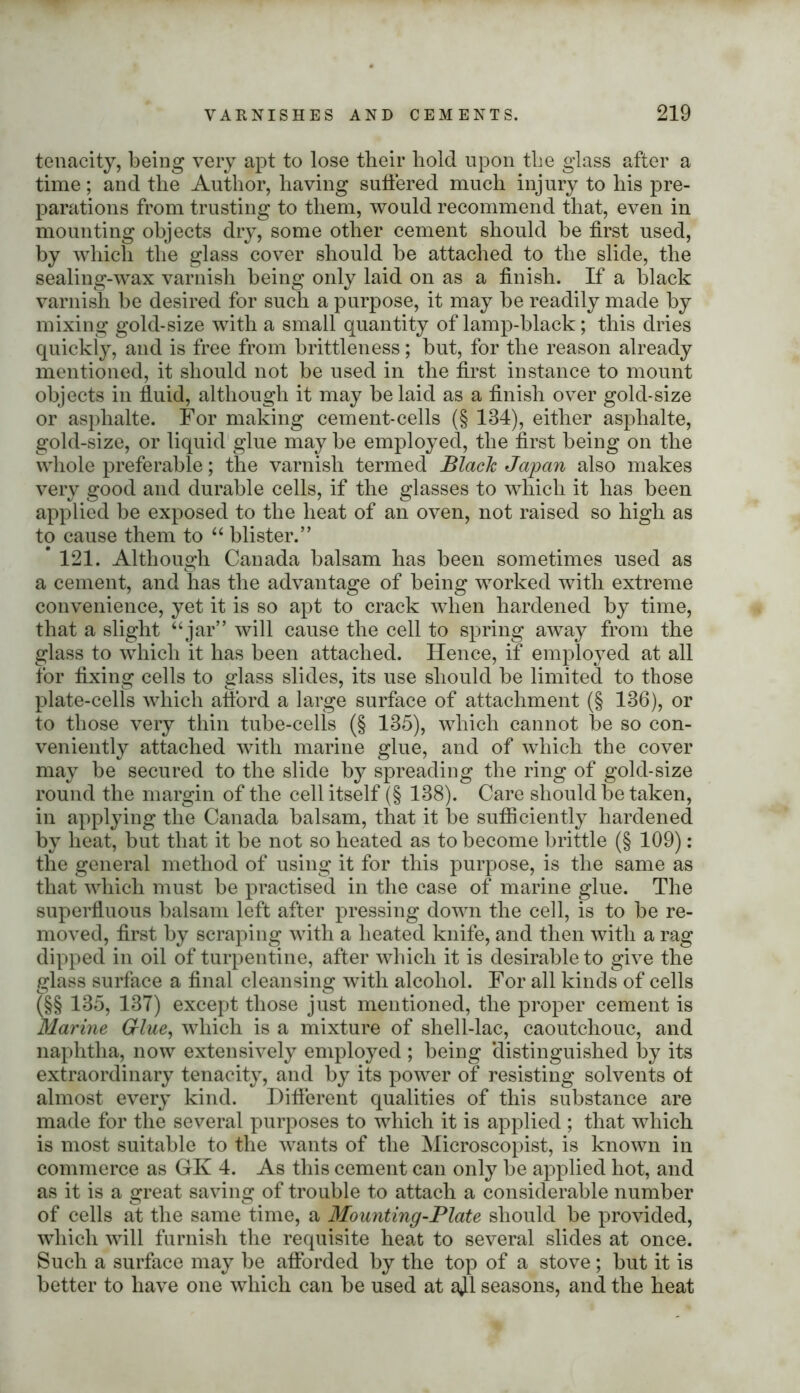 tenacity, being very apt to lose their hold upon the glass after a time; and the Author, having suffered much injury to his pre- parations from trusting to them, would recommend that, even in mounting objects dry, some other cement should be first used, by which the glass cover should be attached to the slide, the sealing-wax varnish being only laid on as a finish. If a black varnish be desired for such a purpose, it may be readily made by mixing gold-size with a small quantity of lamp-black; this dries quickly, and is free from brittleness; but, for the reason already mentioned, it should not be used in the first instance to mount objects in fluid, although it may belaid as a finish over gold-size or asphalte. For making cement-cells (§ 134), either asplialte, gold-size, or liquid glue may be employed, the first being on the whole preferable; the varnish termed Black Japan also makes very good and durable cells, if the glasses to which it has been applied be exposed to the heat of an oven, not raised so high as to cause them to “ blister.” * 121. Although Canada balsam has been sometimes used as a cement, and has the advantage of being worked with extreme convenience, yet it is so apt to crack when hardened by time, that a slight “ jar” will cause the cell to spring away from the glass to which it has been attached. Hence, if employed at all for fixing cells to glass slides, its use should be limited to those plate-cells which afford a large surface of attachment (§ 136), or to those very thin tube-cells (§ 135), which cannot be so con- veniently attached with marine glue, and of which the cover may be secured to the slide by spreading the ring of gold-size round the margin of the cell itself (§ 138). Care should be taken, in applying the Canada balsam, that it be sufficiently hardened by heat, but that it be not so heated as to become brittle (§ 109): the general method of using it for this purpose, is the same as that which must be practised in the case of marine glue. The superfluous balsam left after pressing down the cell, is to be re- moved, first by scraping with a heated knife, and then with a rag dipped in oil of turpentine, after which it is desirable to give the glass surface a final cleansing with alcohol. For all kinds of cells (§§ 135, 137) except those just mentioned, the proper cement is Marine Grlue, which is a mixture of shell-lac, caoutchouc, and naphtha, now extensively employed ; being ‘distinguished by its extraordinary tenacity, and by its power of resisting solvents of almost every kind. Different qualities of this substance are made for the several purposes to which it is applied ; that which is most suitable to the wants of the Microscopist, is known in commerce as GK 4. As this cement can only be applied hot, and as it is a great saving of trouble to attach a considerable number of cells at the same time, a Mounting-Plate should be provided, which will furnish the requisite heat to several slides at once. Such a surface may be afforded by the top of a stove; but it is better to have one which can be used at ajl seasons, and the heat