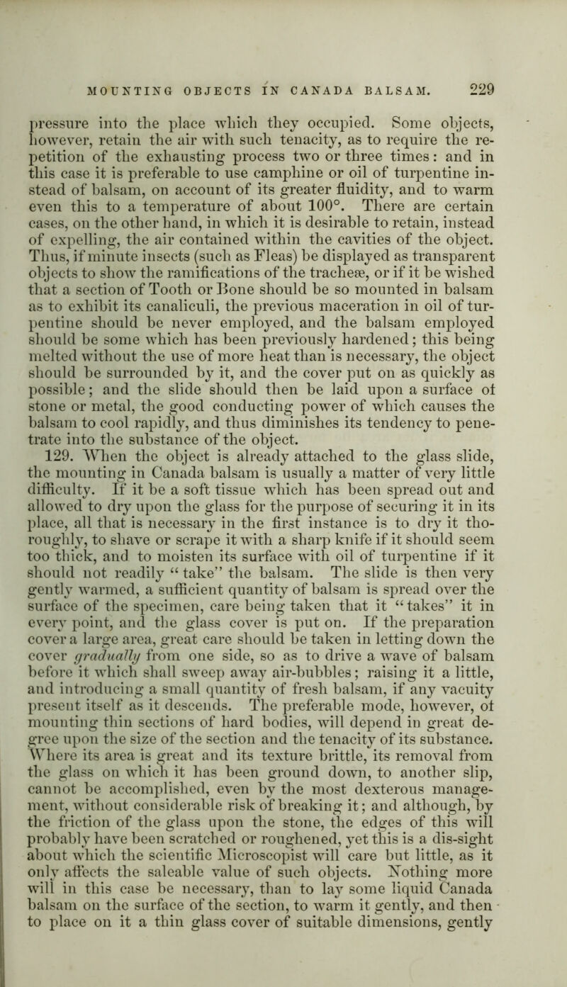 pressure into the place which they occupied. Some objects, however, retain the air with such tenacity, as to require the re- petition of the exhausting process two or three times: and in this case it is preferable to use camphine or oil of turpentine in- stead of balsam, on account of its greater fluidity, and to warm even this to a temperature of about 100°. There are certain cases, on the other hand, in which it is desirable to retain, instead of expelling, the air contained within the cavities of the object. Thus, if minute insects (such as Fleas) be displayed as transparent objects to show the ramifications of the tracheae, or if it be wished that a section of Tooth or Bone should be so mounted in balsam as to exhibit its canaliculi, the previous maceration in oil of tur- pentine should be never employed, and the balsam employed should be some which has been previously hardened; this being melted without the use of more heat than is necessary, the object should be surrounded by it, and the cover put on as quickly as possible; and the slide should then be laid upon a surface ot stone or metal, the good conducting power of which causes the balsam to cool rapidly, and thus diminishes its tendency to pene- trate into the substance of the object. 129. When the object is already attached to the glass slide, the mounting in Canada balsam is usually a matter of very little difficulty. If it be a soft tissue which has been spread out and allowed to dry upon the glass for the purpose of securing it in its place, all that is necessary in the first instance is to dry it tho- roughly, to shave or scrape it with a sharp knife if it should seem too thick, and to moisten its surface with oil of turpentine if it should not readily “ take” the balsam. The slide is then very gently warmed, a sufficient quantity of balsam is spread over the surface of the specimen, care being taken that it “takes” it in every point, and the glass cover is put on. If the preparation cover a large area, great care should be taken in letting down the cover gradually from one side, so as to drive a wave of balsam before it which shall sweep away air-bubbles; raising it a little, and introducing a small quantity of fresh balsam, if any vacuity present itself as it descends. The preferable mode, however, ot mounting thin sections of hard bodies, will depend in great de- gree upon the size of the section and the tenacity of its substance. Where its area is great and its texture brittle, its removal from the glass on which it has been ground down, to another slip, cannot be accomplished, even by the most dexterous manage- ment, without considerable risk of breaking it; and although, by the friction of the glass upon the stone, the edges of this will probably have been scratched or roughened, yet this is a dis-sight about which the scientific Microscopist will care but little, as it only affects the saleable value of such objects. Nothing more will in this case be necessary, than to lay some liquid Canada balsam on the surface of the section, to warm it gently, and then to place on it a thin glass cover of suitable dimensions, gently