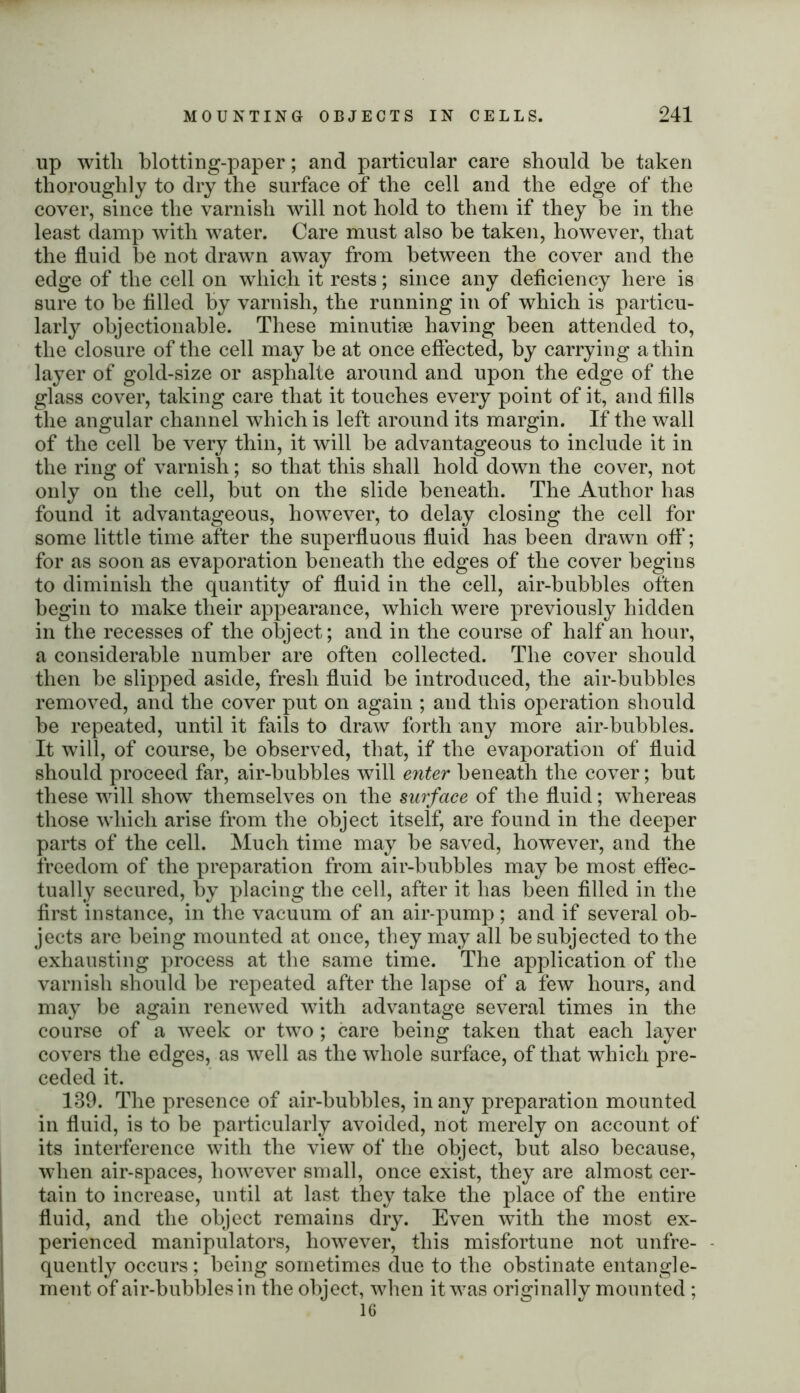 up with blotting-paper; and particular care should he taken thoroughly to dry the surface of the cell and the edge of the cover, since the varnish will not hold to them if they be in the least damp with water. Care must also be taken, however, that the fluid be not drawn away from between the cover and the edge of the cell on which it rests; since any deficiency here is sure to be filled by varnish, the running in of which is particu- larly objectionable. These minutiae having been attended to, the closure of the cell may be at once effected, by carrying a thin layer of gold-size or asphalte around and upon the edge of the glass cover, taking care that it touches every point of it, and fills the angular channel which is left around its margin. If the wall of the cell be very thin, it will be advantageous to include it in the ring of varnish; so that this shall hold down the cover, not only on the cell, but on the slide beneath. The Author has found it advantageous, however, to delay closing the cell for some little time after the superfluous fluid has been drawn off; for as soon as evaporation beneath the edges of the cover begins to diminish the quantity of fluid in the cell, air-bubbles often begin to make their appearance, which were previously hidden in the recesses of the object; and in the course of half an hour, a considerable number are often collected. The cover should then be slipped aside, fresh fluid be introduced, the air-bubbles removed, and the cover put on again ; and this operation should be repeated, until it fails to draw forth any more air-bubbles. It will, of course, be observed, that, if the evaporation of fluid should proceed far, air-bubbles will enter beneath the cover; but these will show themselves on the surface of the fluid; whereas those which arise from the object itself, are found in the deeper parts of the cell. Much time may be saved, however, and the freedom of the preparation from air-bubbles may be most effec- tually secured, by placing the cell, after it has been filled in the first instance, in the vacuum of an air-pump; and if several ob- jects are being mounted at once, they may all be subjected to the exhausting process at the same time. The application of the varnish should be repeated after the lapse of a few hours, and may be again renewed with advantage several times in the course of a week or two; care being taken that each layer covers the edges, as well as the whole surface, of that which pre- ceded it. 139. The presence of air-bubbles, in any preparation mounted in fluid, is to be particularly avoided, not merely on account of its interference with the view of the object, but also because, when air-spaces, however small, once exist, they are almost cer- tain to increase, until at last they take the place of the entire fluid, and the object remains dry. Even with the most ex- perienced manipulators, however, this misfortune not unfre- quently occurs; being sometimes due to the obstinate entangle- ment of air-bubbles in the object, when it was originally mounted ;