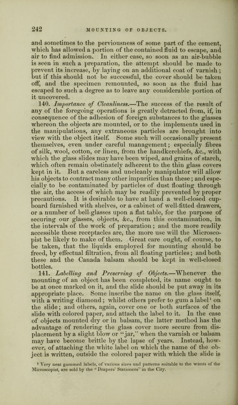 and sometimes to the perviousness of some part of the cement, which has allowed a portion of the contained fluid to escape, and air to find admission. In either case, so soon as an air-bubble is seen in such a preparation, the attempt should he made to prevent its increase, by laying on an additional coat of varnish; hut if this should not be successful, the cover should he taken off, and the specimen remounted, so soon as the fluid has escaped to such a degree as to leave any considerable portion of it uncovered. 140. Importance of Cleanliness.—The success of the result of any of the foregoing operations is greatly detracted from, if, in consequence of the adhesion of foreign substances to the glasses whereon the objects are mounted, or to the implements used in the manipulations, any extraneous particles are brought into view with the object itself. Some such will occasionally present themselves, even under careful management; especially fibres of silk, wool, cotton, or linen, from the handkerchiefs, &c., with which the glass slides may have been wiped, and grains of starch, which often remain obstinately adherent to the thin glass covers kept in it. But a careless and uncleanly manipulator will allow his objects to contract many other impurities than these; and espe- cially to be contaminated by particles of dust floating through the air, the access of which may be readily prevented by proper precautions. It is desirable to have at hand a well-closed cup- board furnished with shelves, or a cabinet of well-fitted drawers, or a number of bell-glasses upon a flat table, for the purpose of securing our glasses, objects, &c., from this contamination, in the intervals of the work of preparation; and the more readily accessible these receptacles are, the more use will the Microsco- pist be likely to make of them. Great care ought, of course, to be taken, that the liquids employed for mounting should be freed, by effectual filtration, from all floating particles; and both these and the Canada balsam should be kept in well-closed bottles. 141. Labelling and Preserving of Objects.—Whenever the mounting of an object has been completed, its name ought to he at once marked on it, and the slide should be put away in its appropriate place. Some inscribe the name on the glass itself, with a writing diamond; whilst others prefer to gum a label1 on the slide; and others, again, cover one or both surfaces of the slide with colored paper, and attach the label to it. In the case of objects mounted dry or in balsam, the latter method has the advantage of rendering the glass cover more secure from dis- placement by a slight blow or “jar,” when the varnish or balsam may have become brittle by the lapse of years. Instead, how- ever, of attaching the white label on which the name of the ob- ject is written, outside the colored paper with which the slide is 1 Very neat gummed labels, of various sizes and patterns suitable to the wants of the Microscopist, are sold by the Drapers’ Stationers” in the City.