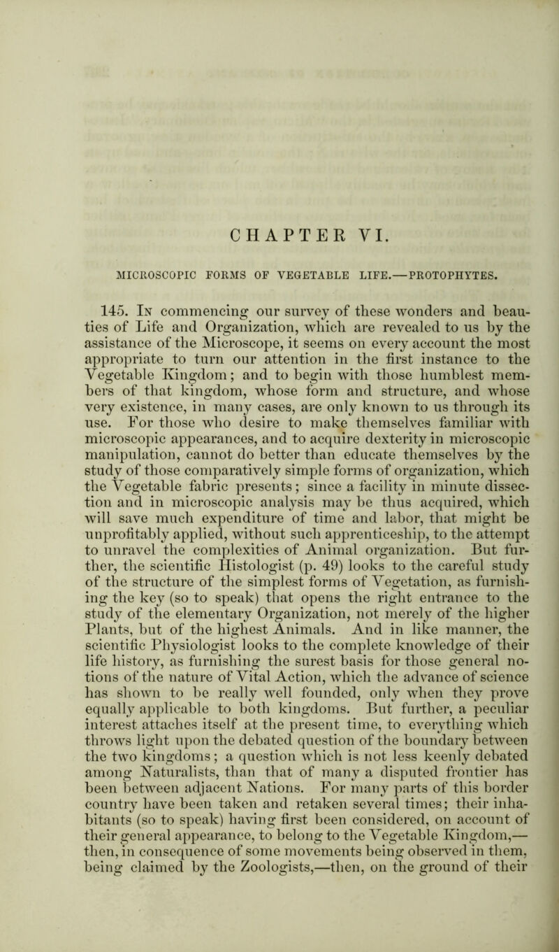 CHAPTER VI. MICROSCOPIC FORMS OF VEGETABLE LIFE.—PROTOPHYTES. 145. In commencing our survey of these wonders and beau- ties of Life and Organization, which are revealed to us by the assistance of the Microscope, it seems on every account the most appropriate to turn our attention in the first instance to the Vegetable Kingdom; and to begin with those humblest mem- bers of that kingdom, whose form and structure, and whose very existence, in many cases, are only known to us through its use. For those who desire to make themselves familiar with microscopic appearances, and to acquire dexterity in microscopic manipulation, cannot do better than educate themselves by the study of those comparatively simple forms of organization, which the Vegetable fabric presents; since a facility in minute dissec- tion and in microscopic analysis may be thus acquired, which will save much expenditure of time and labor, that might be unprofitably applied, without such apprenticeship, to the attempt to unravel the complexities of Animal organization. But fur- ther, the scientific Histologist (p. 49) looks to the careful study of the structure of the simplest forms of Vegetation, as furnish- ing the key (so to speak) that opens the right entrance to the study of the elementary Organization, not merely of the higher Plants, but of the highest Animals. And in like manner, the scientific Physiologist looks to the complete knowledge of their life history, as furnishing the surest basis for those general no- tions of the nature of Vital Action, which the advance of science has shown to be really well founded, only when they prove equally applicable to both kingdoms. But further, a peculiar interest attaches itself at the present time, to everything which throws light upon the debated question of the boundary between the two kingdoms; a question which is not less keenly debated among Naturalists, than that of many a disputed frontier has been between adjacent Nations. For many parts of this border country have been taken and retaken several times; their inha- bitants (so to speak) having first been considered, on account of their general appearance, to belong to the Vegetable Kingdom,— then, in consequence of some movements being observed in them, being claimed by the Zoologists,—then, on the ground of their
