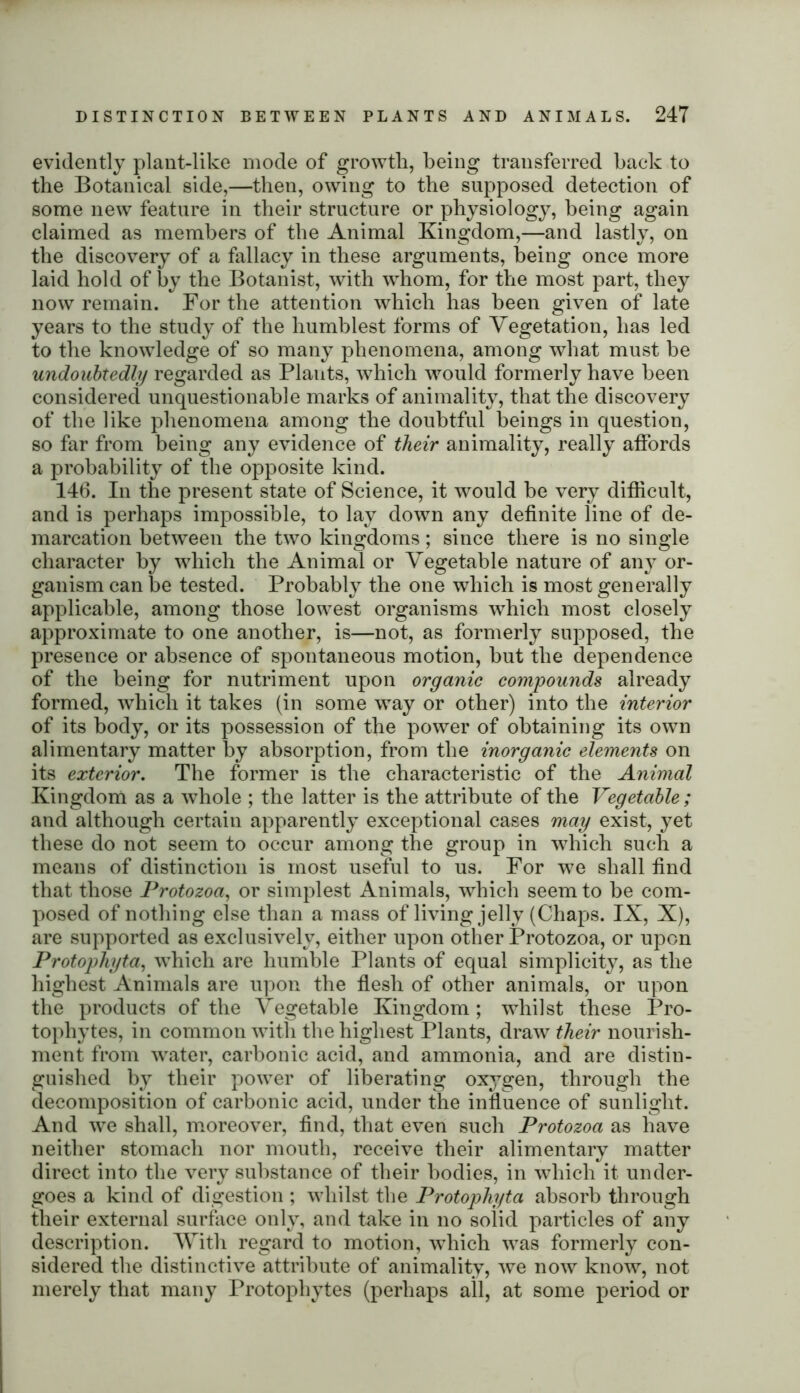 evidently plant-like mode of growth, being transferred back to the Botanical side,—then, owing to the supposed detection of some new feature in their structure or physiology, being again claimed as members of the Animal Kingdom,—and lastly, on the discovery of a fallacy in these arguments, being once more laid hold of by the Botanist, with whom, for the most part, they now remain. For the attention which has been given of late years to the study of the humblest forms of Vegetation, has led to the knowledge of so many phenomena, among what must be undoubtedly regarded as Plants, which wrould formerly have been considered unquestionable marks of animality, that the discovery of the like phenomena among the doubtful beings in question, so far from being any evidence of their animality, really affords a probability of the opposite kind. 146. In the present state of Science, it would be very difficult, and is perhaps impossible, to lay down any definite line of de- marcation between the two kingdoms; since there is no single character by which the Animal or Vegetable nature of any or- ganism can he tested. Probably the one which is most generally applicable, among those lowest organisms which most closely approximate to one another, is—not, as formerly supposed, the presence or absence of spontaneous motion, but the dependence of the being for nutriment upon organic compounds already formed, which it takes (in some way or other) into the interior of its body, or its possession of the power of obtaining its own alimentary matter by absorption, from the inorganic elements on its exterior. The former is the characteristic of the Animal Kingdom as a whole ; the latter is the attribute of the Vegetable; and although certain apparently exceptional cases may exist, yet these do not seem to occur among the group in which such a means of distinction is most useful to us. For we shall find that those Protozoa, or simplest Animals, which seem to be com- posed of nothing else than a mass of living jelly (Chaps. IX, X), are supported as exclusively, either upon other Protozoa, or upon Protophyta, which are humble Plants of equal simplicity, as the highest Animals are upon the flesh of other animals, or upon the products of the Vegetable Kingdom; whilst these Pro- tophytes, in common with the highest Plants, draw their nourish- ment from water, carbonic acid, and ammonia, and are distin- guished by their power of liberating oxygen, through the decomposition of carbonic acid, under the influence of sunlight. And we shall, moreover, find, that even such Protozoa as have neither stomach nor mouth, receive their alimentary matter direct into the very substance of their bodies, in which it under- goes a kind of digestion ; whilst the Protophyta absorb through their external surface only, and take in no solid particles of any description. With regard to motion, which was formerly con- sidered the distinctive attribute of animality, we now know, not merely that many Protopliytes (perhaps all, at some period or