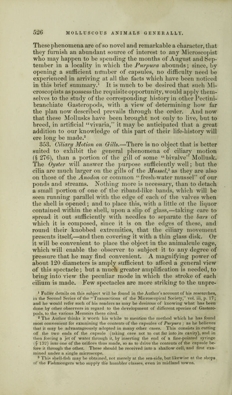 These phenomena are of so novel and remarkable a character, that they furnish an abundant source of interest to any Microscopist who may happen to he spending the months of August and Sep- tember in a locality in which the Purpura abounds; since, by opening a sufficient number of capsules, no difficulty need be experienced in arriving at all the facts which have been noticed in this brief summary.1 It is much to he desired that such Mi- croscopists as possess the requisite opportunity, would apply them- selves to the study of the corresponding history in other Pectini- branchiate Gasteropods, with a view of determining how far the plan now described prevails through the order. And now that these Mollusks have been brought not only to live, hut to breed, in artificial “vivaria,” it may be anticipated that a great addition to our knowledge of this part of their life-history will ere long be made.2 353. Ciliary Motion on Grills.—There is no object that is better suited to exhibit the general phenomena of ciliary motion (§ 276), than a portion of the gill of some “bivalve” Mollusk. The Oyster will answer the purpose sufficiently well; hut the cilia are much larger on the gills of the Mussel,3 as they are also on those of the Anodon or common “fresh-water mussel” of our ponds and streams. Nothing more is necessary, than to detach a small portion of one of the riband-like bands, which will be seen running parallel with the edge of each of the valves when the shell is opened; and to place this, with a little ot the liquor contained within the shell, upon a slip of glass,—taking care to spread it out sufficiently with needles to separate the bars of which it is composed, since it is on the edges of these, and round their knobbed extremities, that the ciliary movement presents itself,—and then covering it with a thin glass disk. Or it will be convenient to place the object in the animalcule cage, which will enable the observer to subject it to any degree of pressure that he may find convenient. A magnifying power of about 120 diameters is amply sufficient to afford a general view of this spectacle; but a much greater amplification is needed, to bring into view the peculiar mode in which the stroke of each cilium is made. Few spectacles are more striking to the unpre- 1 Fuller details on this subject will be found in the Author’s account of his researches, in the Second Series of the “Transactions of the Microscopical Society,” vol. iii, p. 17; and he would refer such of his readers as may be desirous of knowing what has been done by other observers in regard to the development of different species of Gastero- pods, to the various Memoirs there cited. 2 The Author thinks it worth his while to mention the method which he has found most convenient for examining the contents of the capsules of Purpura ; as he believes that it may be advantageously adopted in many other cases. This consists in cutting off the two ends of the capsule (taking care not to cut far into its cavity), and in then forcing a jet of water through it, by inserting the end of a fine-pointed syringe i§ 132) into one of the orifices thus made, so as to drive the contents of the capsule be- fore it through the other. These should be received into a shallow cell, and first exa- mined under a single microscope. 3 This shell-fish may be obtained, not merely at the sea-side, but likewise at the shops of the Fishmongers who supply the humbler classes, even in midland towns.