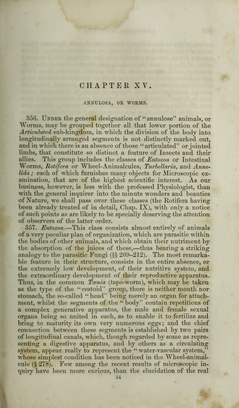ANNULOSA, OR WORMS. 356. Under the general designation of “annulose” animals, or Worms, may be grouped together all that lower portion of the Articulated sub-kingdom, in which the division of the body into longitudinally arranged segments is not distinctly marked out, and in which there is an absence of those “articulated” or jointed limbs, that constitute so distinct a feature of Insects and their allies. This group includes the classes of Entozoa or Intestinal Worms, Rotifera or Wheel-Animalcules, Turbellaria, and Anne- lida; each of which furnishes many objects for Microscopic ex- amination, that are of the highest scientific interest. As our business, however, is less with the professed Physiologist, than with the general inquirer into the minute wonders and beauties of Xature, we shall pass over these classes (the Rotifera having been already treated of in detail, Chap. IX), with only a notice of such points as are likely to be specially deserving the attention of observers of the latter order. 35T. Entozoa.—This class consists almost entirely of animals of a very peculiar plan of organization, which are parasitic within the bodies of other animals, and which obtain their nutriment by the absorption of the juices of these,—thus bearing a striking analogy to the parasitic Fungi (§§ 209-212). The most remarka- ble feature in their structure, consists in the entire absence, or the extremely low development, of their nutritive system, and the extraordinary development of their reproductive apparatus. Thus, in the common Tcenia (tape-worm), which may be taken as the type of the “cestoid” group, there is neither mouth nor stomach, the so-called “head” being merely an organ for attach- ment, whilst the segments of the “body” contain repetitions of a complex generative apparatus, the male and female sexual organs being so united in each, as to enable it to fertilize and bring to maturity its own very numerous eggs; and the chief connection between these segments is established by two pairs of longitudinal canals, which, though regarded by some as repre- senting a digestive apparatus, and by others as a circulating system, appear really to represent the “water-vascular system,” whose simplest condition has been noticed in the Wheel-animal- cule (§ 278). Few among the recent results of microscopic in- quiry have been more curious, than the elucidation of the real 34
