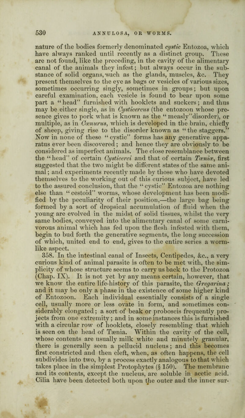 nature of the bodies formerly denominated cystic Entozoa, which have always ranked until recently as a distinct group. These are not found, like the preceding, in the cavity of the alimentary canal of the animals they infest; but always occur in the sub- stance of solid organs,-such as the glands, muscles, &c. They present themselves to the eye as bags or vesicles of various sizes, sometimes occurring singly, sometimes in groups; but upon careful examination, each vesicle is found to bear upon some part a “head” furnished with hooklets and suckers; and thus may he either single, as in Cysticercus (the entozoon whose pre- sence gives to pork what is known as the a measly’’disorder), or multiple, as in Qoenurus, which is developed in the brain, chiefly of sheep, giving rise to the disorder known as “ the staggers.” Now in none of these “ cystic” forms has any generative appa- ratus ever been discovered; and hence they are obviously to be considered as imperfect animals. The close resemblance between the “head” of certain Cysticerci and that of certain Tcenice, first suggested that the two might be different states of the same ani- mal ; and experiments recently made by those who have devoted themselves to the working out of this curious subject, have led to the assured conclusion, that the “ cystic” Entozoa are nothing else than “ cestoid” worms, whose development has been modi- fied by the peculiarity of their position,—the large bag being formed by a sort of dropsical accumulation of fluid when the young are evolved in the midst of solid tissues, whilst the very same bodies, conveyed into the alimentary canal of some carni- vorous animal which has fed upon the flesh infested with them, begin to bud forth the generative segments, the long succession of which, united end to end, gives to the entire series a worm- like aspect. 358. In the intestinal canal of Insects, Centipedes, &c., a very curious kind of animal parasite is often to be met with, the sim- plicity of whose structure seems to carry us back to the Protozoa (Chap. IX). It is not yet by any means certain, however, that we know the entire life-history of this parasite, the Grregarina ; and it may be only a phase in the existence of some higher kind of Entozoon. Each individual essentially consists of a single cell, usually more or less ovate in form, and sometimes con- siderably elongated; a sort of beak or proboscis frequently pro- jects from one extremity; and in some instances this is furnished with a circular row of hooklets, closely resembling that which is seen on the head of Taenia. Within the cavity of the cell, whose contents are usually milk white and minutely granular, there is generally seen a pellucid nucleus; and this becomes first constricted and then cleft, when, as often happens, the cell subdivides into two, by a process exactly analogous to that which takes place in the simplest Protophytes (§ 150). The membrane and its contents, except the nucleus, are soluble in acetic acid. Cilia have been detected both upon the outer and the inner sur-
