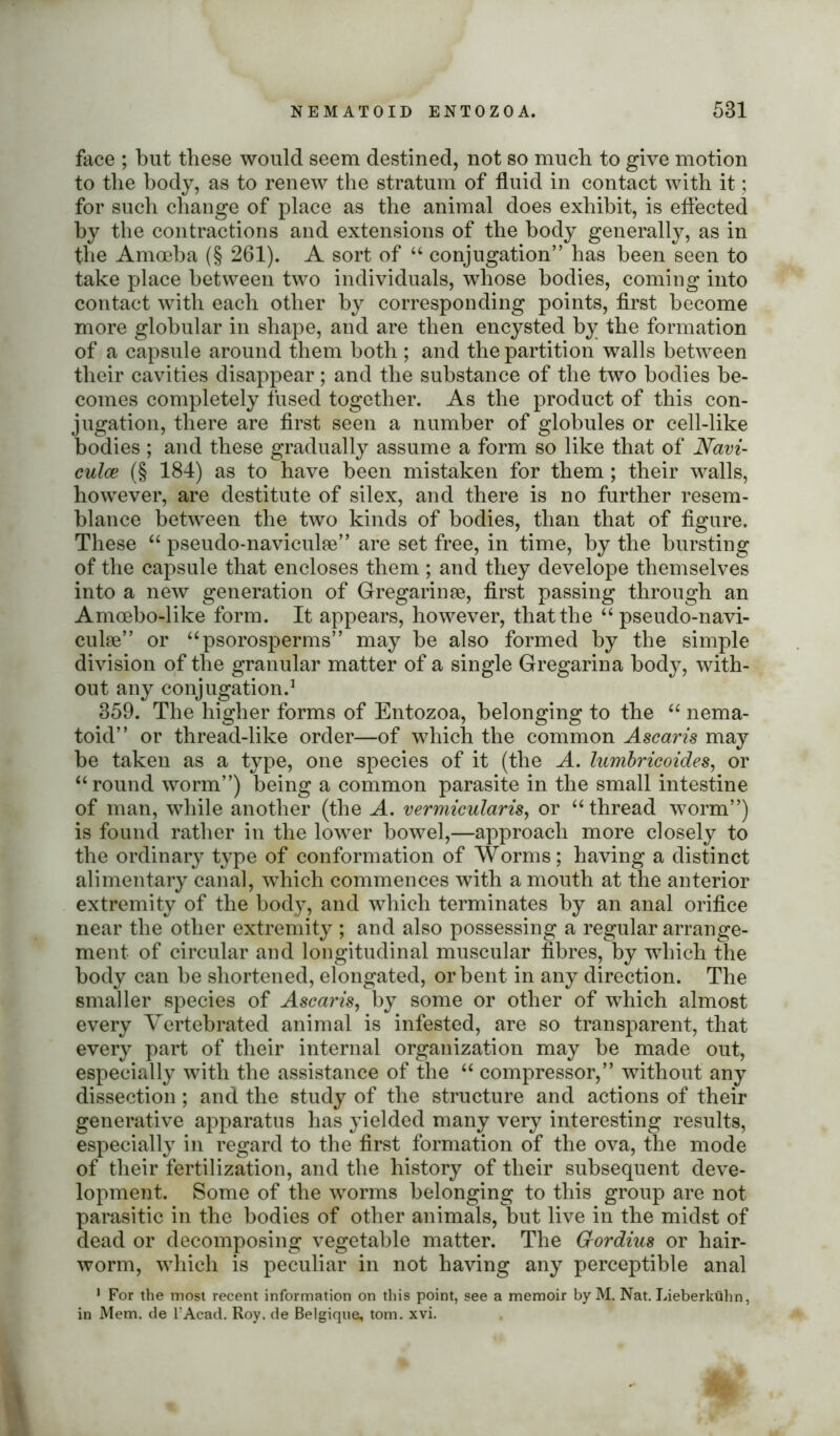 face ; but these would seem destined, not so much to give motion to the body, as to renew the stratum of fluid in contact with it; for such change of place as the animal does exhibit, is effected by the contractions and extensions of the body generally, as in the Amoeba (§ 261). A sort of “ conjugation” has been seen to take place between two individuals, whose bodies, coming into contact with each other by corresponding points, first become more globular in shape, and are then encysted by the formation of a capsule around them both ; and the partition walls between their cavities disappear; and the substance of the two bodies be- comes completely fused together. As the product of this con- jugation, there are first seen a number of globules or cell-like bodies ; and these gradually assume a form so like that of Navi- culce (§ 184) as to have been mistaken for them ; their walls, however, are destitute of silex, and there is no further resem- blance between the two kinds of bodies, than that of figure. These “ pseudo-naviculse” are set free, in time, by the bursting of the capsule that encloses them ; and they develope themselves into a new generation of Gregarinse, first passing through an Amoebo-like form. It appears, however, that the “ pseudo-navi- culse” or “psorosperms” may be also formed by the simple division of the granular matter of a single Gregarina body, with- out any conjugation.1 359. The higher forms of Entozoa, belonging to the “ nema- toid” or thread-like order—of which the common Ascaris may be taken as a type, one species of it (the A. lumbricoides, or “round worm”) being a common parasite in the small intestine of man, while another (the A. vermicularis, or “thread worm”) is found rather in the lower bowel,—approach more closely to the ordinary type of conformation of Worms; having a distinct alimentary canal, which commences with a mouth at the anterior extremity of the body, and which terminates by an anal orifice near the other extremity ; and also possessing a regular arrange- ment of circular and longitudinal muscular fibres, by which the body can be shortened, elongated, or bent in any direction. The smaller species of Ascaris, by some or other of which almost every Vertebrated animal is infested, are so transparent, that every part of their internal organization may be made out, especially with the assistance of the “ compressor,” without any dissection ; and the study of the structure and actions of their generative apparatus has yielded many very interesting results, especially in regard to the first formation of the ova, the mode of their fertilization, and the history of their subsequent deve- lopment. Some of the worms belonging to this group are not parasitic in the bodies of other animals, but live in the midst of dead or decomposing vegetable matter. The Crordius or hair- worm, which is peculiar in not having any perceptible anal 1 For the most recent information on this point, see a memoir byM. Nat. Lieberkiihn, in Mem. de l’Acad. Roy. de Belgique; tom. xvi.