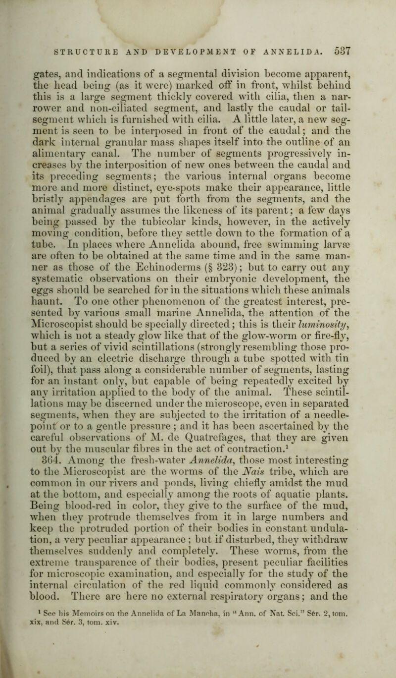 STRUCTURE AND DEVELOPMENT OF ANNELIDA. 53T gates, and indications of a segmental division become apparent, the head being (as it were) marked off in front, whilst behind this is a large segment thickly covered with cilia, then a nar- rower and non-ciliated segment, and lastly the caudal or tail- segment which is furnished with cilia. A little later, a new seg- ment is seen to be interposed in front of tbe caudal; and the dark internal granular mass shapes itself into the outline of an alimentary canal. The number of segments progressively in- creases by the interposition of new ones between the caudal and its preceding segments; the various internal organs become more and more distinct, eye-spots make their appearance, little bristly appendages are put forth from the segments, and the animal gradually assumes the likeness of its parent; a few days being passed by tbe tubicolar kinds, however, in the actively moving condition, before they settle down to the formation of a, tube. In places where Annelida abound, free swimming larvae are often to be obtained at the same time and in the same man- ner as those of the Echinoderms (§ 323); but to carry out any systematic observations on their embryonic development, the eggs should be searched for in the situations which these animals haunt. To one other phenomenon of the greatest interest, pre- sented by various small marine Annelida, the attention of the Microscopist should be specially directed; this is their luminosity, which is not a steady glow like that of the glow-worm or fire-fly, but a series of vivid scintillations (strongly resembling those pro- duced by an electric discharge through a tube spotted with tin foil), that pass along a considerable number of segments, lasting for an instant only, but capable of being repeatedly excited by any irritation applied to the body of the animal. These scintil- lations may be discerned under the microscope, even in separated segments, when they are subjected to tbe irritation of a needle- point' or to a gentle pressure ; and it has been ascertained by the careful observations of M. de Quatrefages, that they are given out by the muscular fibres in the act of contraction.1 364. Among the fresh-water Annelida, those most interesting to the Microscopist are the worms of the Nais tribe, which are common in our rivers and ponds, living chiefly amidst the mud at the bottom, and especially among the roots of aquatic plants. Being blood-red in color, they give to the surface of the mud, when they protrude themselves from it in large numbers and keep the protruded portion of their bodies in constant undula- tion, a very peculiar appearance ; but if disturbed, they withdraw themselves suddenly and completely. These worms, from the extreme transparence of their bodies, present peculiar facilities for microscopic examination, and especially for the study of the internal circulation of the red liquid commonly considered as blood. There are here no external respiratory organs; and the 1 See his Memoirs on the Annelida of La Maneha, in “Ann. of Nat. Sci.” Ser. 2, tom.