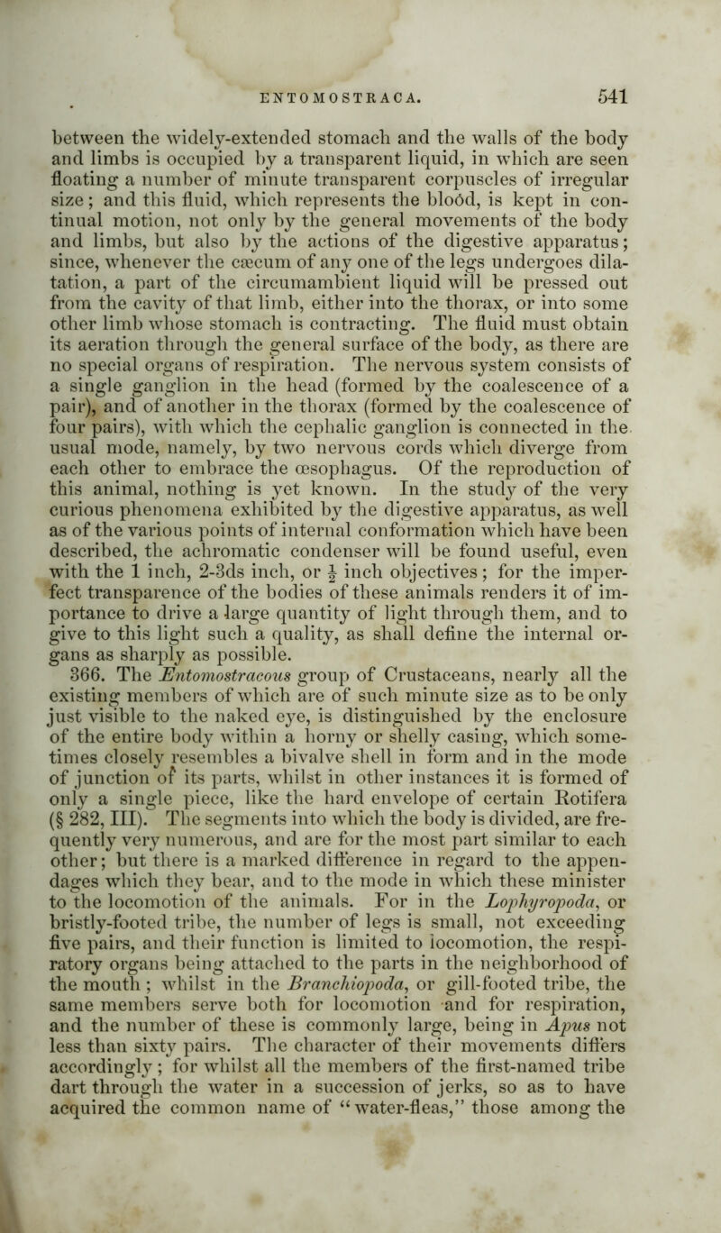 between the widely-extended stomach and the walls of the body and limbs is occupied by a transparent liquid, in which are seen floating a number of minute transparent corpuscles of irregular size; and this fluid, which represents the blood, is kept in con- tinual motion, not only by the general movements of the body and limbs, but also by the actions of the digestive apparatus; since, whenever the caecum of any one of the legs undergoes dila- tation, a part of the circumambient liquid will be pressed out from the cavity of that limb, either into the thorax, or into some other limb whose stomach is contracting. The fluid must obtain its aeration through the general surface of the body, as there are no special organs of respiration. The nervous system consists of a single ganglion in the head (formed by the coalescence of a pair), and of another in the thorax (formed by the coalescence of four pairs), with which the cephalic ganglion is connected in the usual mode, namely, by two nervous cords which diverge from each other to embrace the oesophagus. Of the reproduction of this animal, nothing is yet known. In the study of the very curious phenomena exhibited by the digestive apparatus, as well as of the various points of internal conformation which have been described, the achromatic condenser will be found useful, even with the 1 inch, 2-3ds inch, or J inch objectives; for the imper- fect transparence of the bodies of these animals renders it of im- portance to drive a large quantity of light through them, and to give to this light such a quality, as shall define the internal or- gans as sharply as possible. 366. The JSntomostracous group of Crustaceans, nearly all the existing members of which are of such minute size as to be only just visible to the naked eye, is distinguished by the enclosure of the entire body within a horny or shelly casing, which some- times closely resembles a bivalve shell in form and in the mode of junction of its parts, whilst in other instances it is formed of only a single piece, like the hard envelope of certain Rotifera (§ 282, III). The segments into which the body is divided, are fre- quently very numerous, and are for the most part similar to each other; but there is a marked difference in regard to the appen- dages which they bear, and to the mode in which these minister to the locomotion of the animals. For in the Lophyropoda, or bristly-footed tribe, the number of legs is small, not exceeding five pairs, and their function is limited to locomotion, the respi- ratory organs being attached to the parts in the neighborhood of the mouth ; whilst in the Branchiopoda, or gill-footed tribe, the same members serve both for locomotion and for respiration, and the number of these is commonly large, being in Apus not less than sixty pairs. The character of their movements differs accordingly ; for whilst all the members of the first-named tribe dart through the water in a succession of jerks, so as to have acquired the common name of “ water-fleas,” those among the
