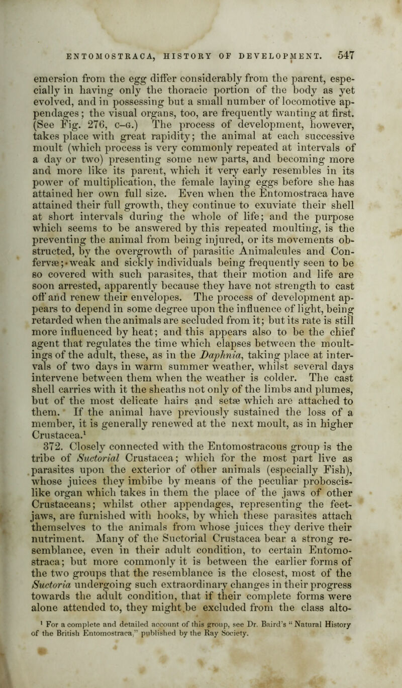 emersion from the egg differ considerably from the parent, espe- cially in having only the thoracic portion of the body as yet evolved, and in possessing but a small number of locomotive ap- pendages ; the visual organs, too, are frequently wanting at first. (See Fig. 276, c-g.) The process of development, however, takes place with great rapidity; the animal at each successive moult (which process is very commonly repeated at intervals of a day or two) presenting some new parts, and becoming more and more like its parent, which it very early resembles in its power of multiplication, the female laying eggs before she has attained her own full size. Even when the Entomostraca have attained their full growth, they continue to exuviate their shell at short intervals during the whole of life; and the purpose which seems to be answered by this repeated moulting, is the preventing the animal from being injured, or its movements ob- structed, by the overgrowth of parasitic Animalcules and Con- ferv8e;*weak and sickly individuals being frequently seen to be so covered with such parasites, that their motion and life are soon arrested, apparently because they have not strength to cast off arid renew their envelopes. The process of development ap- pears to depend in some degree upon the influence of light, being retarded when the animals are secluded from it; but its rate is still more influenced by heat; and this appears also to be the chief agent that regulates the time which elapses between the moult- ings of the adult, these, as in the Daphnia, taking place at inter- vals of two days in warm summer weather, whilst several days intervene between them when the weather is colder. The cast shell carries with it the sheaths not only of the limbs and plumes, but of the most delicate hairs and setae which are attached to them. If the animal have previously sustained the loss of a member, it is generally renewed at the next moult, as in higher Crustacea.1 372. Closely connected with the Entomostracous group is the tribe of Suctorial Crustacea; which for the most part live as parasites upon the exterior of other animals (especially Fish), whose juices they imbibe by means of the peculiar proboscis- like organ which takes in them the place of the jaws of other Crustaceans; whilst other appendages, representing the feet- jaws, are furnished with hooks, by which these parasites attach themselves to the animals from whose juices they derive their nutriment. Many of the Suctorial Crustacea bear a strong re- semblance, even in their adult condition, to certain Entomo- straca; but more commonly it is between the earlier forms of the two groups that the resemblance is the closest, most of the Suctoria undergoing such extraordinary changes in their progress towards the adult condition, that if their complete forms were alone attended to, they might be excluded from the class alto- 1 For a complete and detailed account of this group, see Dr. Baird’s “ Natural History of the British Entomostraca,” published by the Ray Society.