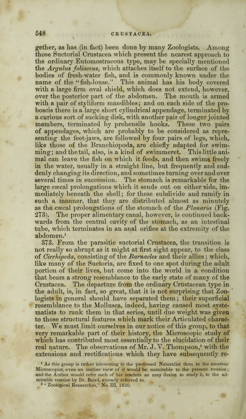 gether, as has (in fact) been done by many Zoologists. Among those Suctorial Crustacea which present the nearest approach to the ordinary Entomostracous type, may be specially mentioned the Argulus foliaceus, which attaches itself to the surface of the bodies of fresh-water fish, and is commonly known under the name of the “fish-louse.” This animal has his body covered with a large firm oval shield, which does not extend, however, over the posterior part of the abdomen. The mouth is armed with a pair of styliform mandibles; and on each side of the pro- boscis there is a large short cylindrical appendage, terminated by a curious sort of sucking disk, with another pair of longer jointed members, terminated by prehensile hooks. These two pairs of appendages, which are probably to be considered as repre- senting the feet-jaws, are followed by four pairs of legs, which, like those of the Branchiopoda, are chiefly adapted for swim- ming; and the tail, also, is a kind of swimmeret. This little ani- mal can leave the fish on which it feeds, and then swims freely in the water, usually in a straight line, but frequently and sud- denly changing its direction, and sometimes turning over and over several times in succession. The stomach is remarkable for the large csecal prolongations which it sends out on either Tside, im- mediately beneath the shell; for these subdivide and ramify in such a manner, that they are distributed almost as minutely as the csecal prolongations of the stomach of the Planaria (Fig. 273). The proper alimentary canal, however, is continued back- wards from the central cavity of the stomach, as an intestinal tube, which terminates in an anal orifice at the extremity of the abdomen.1 373. From the parasitic suctorial Crustacea, the transition is not really so abrupt as it might at first sight appear, to the class of Cirrhipeda, consisting of the Barnacles and their allies ; which, like many of the Suctoria, are fixed to one spot during the adult portion of their lives, but come into the world in a condition that bears a strong resemblance to the early state of many of the Crustacea. The departure from the ordinary Crustacean type in the adult, is, in fact, so great, that it is not surprising that Zoo- logists in general should have separated them ; their superficial resemblance to the Mollusca, indeed, having caused most syste- matists to rank them in that series, until due weight was given to those structural features which mark their Articulated charac- ter. We must limit ourselves in our notice of this group, to that very remarkable part of their history, the Microscopic study of which has contributed most essentially to the elucidation of their real nature. The observations of Mr. J. Y. Thompson,2 with the extensions and rectifications which they have subsequently re- * As this group is rather interesting to the professed Naturalist thnn to the amateur Microscopist, even an outline view of it would be unsuitable to the present treatise; and the Author would refer such of his readers as may desire to study it, to the ad- mirable treatise by Dr. Baird, already referred to. 2 Zoological Researches,” No. Ill, 1830.