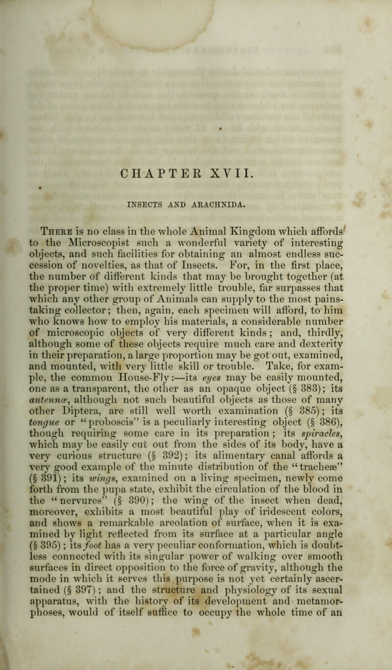 CHAPTER XVII. INSECTS AND ARACHNIDA. There is no class in the whole Animal Kingdom which affords' to the Microscopist such a wonderful variety of interesting objects, and such facilities for obtaining an almost endless suc- cession of novelties, as that of Insects. For, in the first place, the number of different kinds that may he brought together (at the proper time) with extremely little trouble, far surpasses that which any other group of Animals can supply to the most pains- taking collector; then, again, each specimen will afford, to him who knows how to employ his materials, a considerable number of microscopic objects of very different kinds; and, thirdly, although some of these objects require much care and dexterity in their preparation, a large proportion may be got out, examined, and mounted, with very little skill or trouble. Take, for exam- ple, the common House-Fly:—its eyes maybe easily mounted, one as a transparent, the other as an opaque object (§ 383); its antennce, although not such beautiful objects as those of many other Diptera, are still well worth examination (§ 385); its tongue or “ proboscis” is a peculiarly interesting object (§ 386), though requiring some care in its preparation ; its spiracles, which may be easily cut out from the sides of its body, have a very curious structure (§ 392); its alimentary canal affords a very good example of the minute distribution of the “tracheae” (§ 391); its wings, examined on a living specimen, newly come forth from the pupa state, exhibit the circulation of the blood in the “ nervures” (§ 390); the wing of the insect when dead, moreover, exhibits a most beautiful play of iridescent colors, and shows a remarkable areolation of surface, when it is exa- mined by light reflected from its surface at a particular angle (§ 395); its foot has a very peculiar conformation, which is doubt- less connected with its singular power of walking over smooth surfaces in direct opposition to the force of gravity, although the mode in which it serves this purpose is not yet certainly ascer- tained (§ 397); and the structure and physiology of its sexual apparatus, with the history of its development and metamor- phoses, would of itself suffice to occupy the whole time of an
