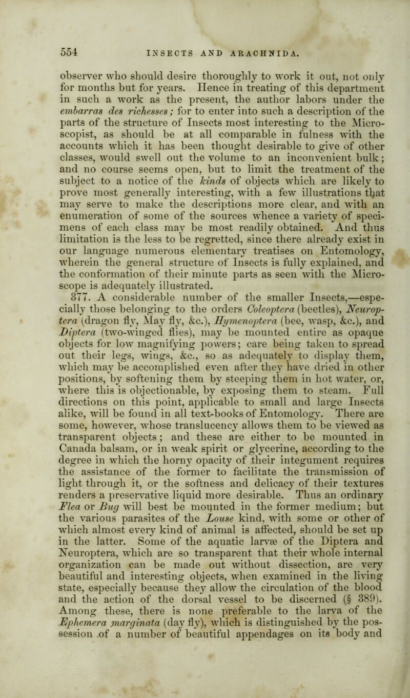 observer who should desire thoroughly to work it out, not only for months but for years. Hence in treating of this department in such a work as the present, the author labors under the embarras des richesses; for to enter into such a description of the parts of the structure of Insects most interesting to the Micro- scopist, as should be at all comparable in fulness with the accounts which it has been thought desirable to give of other classes, would swell out the volume to an inconvenient bulk; and no course seems open, but to limit the treatment of the subject to a notice of the kinds of objects which are likely to prove most generally interesting, with a few illustrations tljat may serve to make the descriptions more clear, and with an enumeration of some of the sources whence a variety of speci- mens of each class may be most readily obtained. And thus limitation is the less to be regretted, since there already exist in our language numerous elementary treatises on Entomology, wherein the general structure of Insects is fully explained, and the conformation of their minute parts as seen with the Micro- scope is adequately illustrated. 3TT. A considerable number of the smaller Insects,—espe- cially those belonging to the orders Coleoptera (beetles), Neurop- tera (dragon fly, May fly, &c.), Hymenoptera (bee, wasp, &c.), and Diptera (two-winged flies), may be mounted entire as opaque objects for low magnifying powers; care being taken to spread out their legs, wings, &c., so as adequately to display them, which may be accomplished even after they have dried in other positions, by softening them by steeping them in hot water, or, where this is objectionable, by exposing them to steam. Full directions on this point, applicable to small and large Insects alike, will be found in all text-books of Entomology. There are some, however, whose translucency allows them to be viewed as transparent objects ; and these are either to be mounted in Canada balsam, or in weak spirit or glycerine, according to the degree in which the horny opacity of their integument requires the assistance of the former to facilitate the transmission of light through it, or the softness and delicacy of their textures renders a preservative liquid more desirable. Thus an ordinary Flea or Bug will best be mounted in the former medium; but the various parasites of the Louse kind, with some or other of which almost every kind of animal is affected, should be set up in the latter. Some of the aquatic larvse of the Diptera and Heuroptera, which are so transparent that their whole internal organization can be made out without dissection, are very beautiful and interesting objects, when examined in the living state, especially because they allow the circulation of the blood and the action of the dorsal vessel to be discerned (§ 389). Among these, there is none preferable to the larva of the Ephemera ynarginata (day fly), which is distinguished by the pos- session of a number of beautiful appendages on its body and