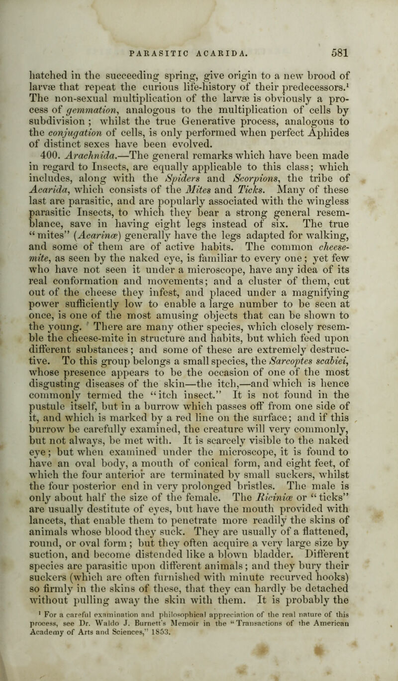 hatched in the succeeding spring, give origin to a new brood of larvae that repeat the curious life-history of their predecessors.1 The non-sexual multiplication of the larvae is obviously a pro- cess of gemmation, analogous to the multiplication of cells by subdivision ; whilst the true Generative process, analogous to the conjugation of cells, is only performed when perfect Aphides of distinct sexes have been evolved. 400. Arachnida.—The general remarks which have been made in regard to Insects, are equally applicable to this class; which includes, along with the Spiders and Scorpions, the tribe of Acarida, which consists of the Mites and Ticks. Many of these last are parasitic, and are popularly associated with the wingless parasitic Insects, to which they bear a strong general resem- blance, save in having eight legs instead of six. The true “mites” (Acarince) generally have the legs adapted for walking, and some of them are of active habits. The common cheese- mite, as seen by the naked eye, is familiar to every one; yet few who have not seen it under a microscope, have any idea of its real conformation and movements; and a cluster of them, cut out of the cheese they infest, and placed under a magnifying power sufficiently low to enable a large number to be seen at once, is one of the most amusing objects that can be shown to the young. There are many other species, which closely resem- ble the cheese-mite in structure and habits, but which feed upon different substances; and some of these are extremely destruc- tive. To this group belongs a small species, the Sarcoptes scabiei, whose presence appears to be the occasion of one of the most disgusting diseases of the skin—the itch,—and which is hence commonly termed the “itch insect.” It is not found in the pustule itself, but in a burrow which passes off from one side of it, and which is marked by a red line on the surface; and if this burrow be carefully examined, the creature will very commonly, but not always, be met with. It is scarcely visible to the naked eye; but when examined under the microscope, it is found to have an oval body, a mouth of conical form, and eight feet, of which the four anterior are terminated by small suckers, whilst the four posterior end in very prolonged bristles. The male is only about half the size of the female. The Ricinioe or “ticks” are usually destitute of eyes, but have the mouth provided with lancets, that enable them to penetrate more readily the skins of animals whose blood they suck. They are usually of a flattened, round, or oval form ; but they often acquire a very large size by suction, and become distended like a blown bladder. Different species are parasitic upon different animals; and they bury their suckers (which are often furnished with minute recurved hooks) so firmly in the skins of these, that they can hardly be detached without pulling away the skin with them. It is probably the 1 For a careful examination and philosophical appreciation of the real nature of this process, see Dr. Waldo J. Burnett's Memoir in the “Transactions of the American Academy of Arts and Sciences,” 1853.