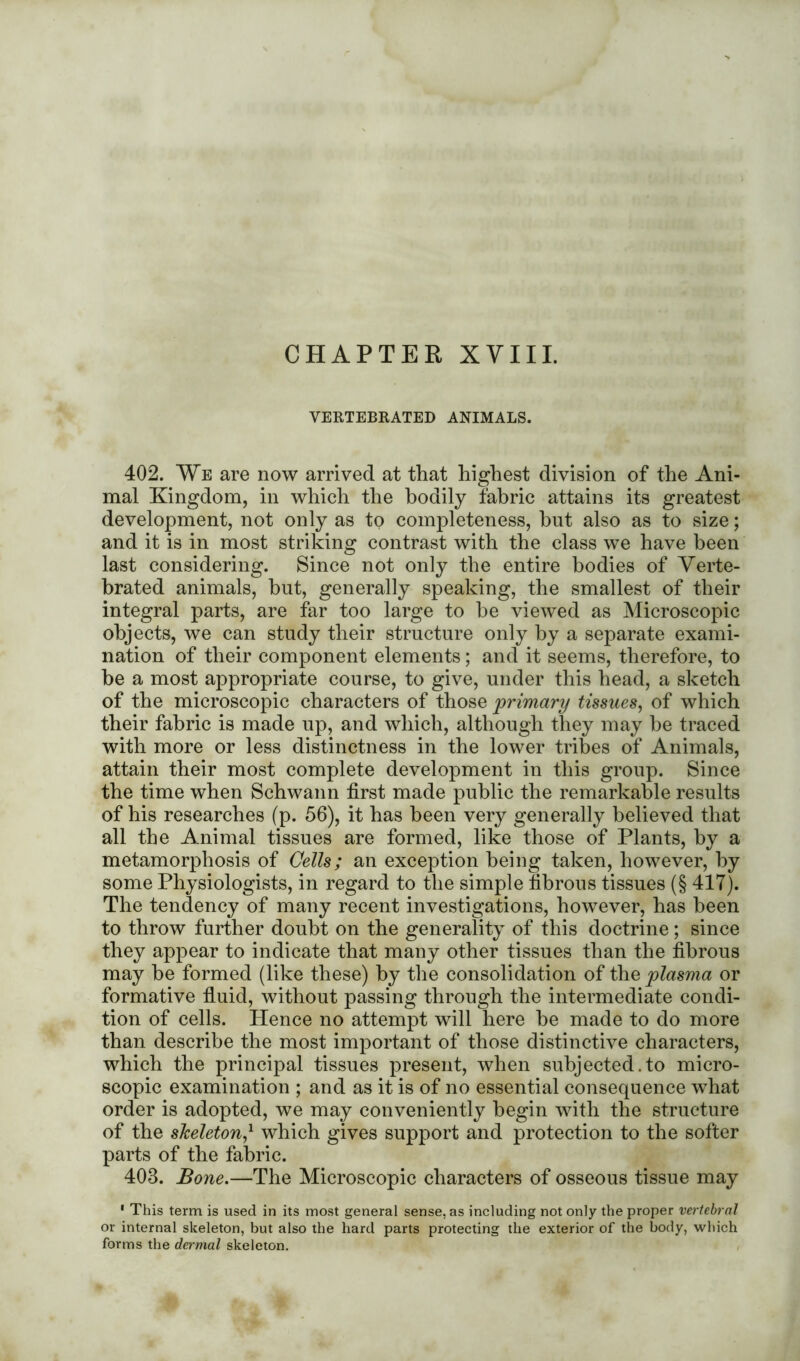 CHAPTER XVIII. VERTEBRATED ANIMALS. 402. We are now arrived at that highest division of the Ani- mal Kingdom, in which the bodily fabric attains its greatest development, not only as to completeness, hnt also as to size; and it is in most striking contrast with the class we have been last considering. Since not only the entire bodies of Verte- brated animals, but, generally speaking, the smallest of their integral parts, are far too large to he viewed as Microscopic objects, we can study their structure only by a separate exami- nation of their component elements; and it seems, therefore, to he a most appropriate course, to give, under this head, a sketch of the microscopic characters of those primary tissues, of which their fabric is made up, and which, although they may be traced with more or less distinctness in the lower tribes of Animals, attain their most complete development in this group. Since the time when Schwann first made public the remarkable results of his researches (p. 56), it has been very generally believed that all the Animal tissues are formed, like those of Plants, by a metamorphosis of Cells; an exception being taken, however, by some Physiologists, in regard to the simple fibrous tissues (§ 417). The tendency of many recent investigations, however, has been to throw further doubt on the generality of this doctrine; since they appear to indicate that many other tissues than the fibrous may be formed (like these) by the consolidation of the plasma or formative fluid, without passing through the intermediate condi- tion of cells. Hence no attempt will here he made to do more than describe the most important of those distinctive characters, which the principal tissues present, when subjected.to micro- scopic examination ; and as it is of no essential consequence what order is adopted, we may conveniently begin with the structure of the skeleton,* which gives support and protection to the softer parts of the fabric. 403. Bone.—The Microscopic characters of osseous tissue may 1 This term is used in its most general sense, as including not only the proper vertebral or internal skeleton, but also the hard parts protecting the exterior of the body, which forms the dermal skeleton.