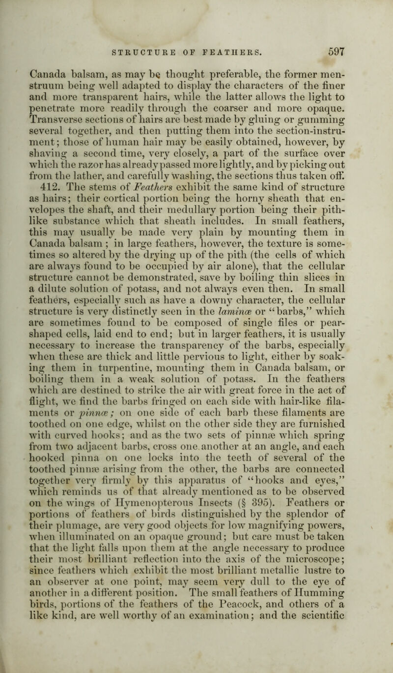 Canada balsam, as may be thought preferable, the former men- struum being well adapted to display the characters of the finer and more transparent hairs, while the latter allows the light to penetrate more readily through the coarser and more opaque. Transverse sections of hairs are best made by gluing or gumming several together, and then putting them into the section-instru- ment ; those of human hair may be easily obtained, however, by shaving a second time, very closely, a part of the surface over which the razor has already passed more lightly, and by picking out from the lather, and carefully washing, the sections thus taken off. 412. The stems of Feathers exhibit the same kind of structure as hairs; their cortical portion being the horny sheath that en- velopes the shaft, and their medullary portion being their pith- like substance which that sheath includes. In small feathers, this may usually be made very plain by mounting them in Canada balsam ; in large feathers, however, the texture is some- times so altered by the drying up of the pith (the cells of which are always found to be occupied by air alone), that the cellular structure cannot be demonstrated, save by boiling thin slices in a dilute solution of potass, and not always even then. In small feathers, especially such as have a downy character, the cellular structure is very distinctly seen in the laminae or “barbs,” which are sometimes found to be composed of single files or pear- shaped cells, laid end to end; but in larger feathers, it is usually necessary to increase the transparency of the barbs, especially when these are thick and little pervious to light, either by soak- ing them in turpentine, mounting them in Canada balsam, or boiling them in a weak solution of potass. In the feathers which are destined to strike the air with great force in the act of flight, we find the barbs fringed on each side with hair-like fila- ments or 'pinnae; on one side of each barb these filaments are toothed on one edge, whilst on the other side they are furnished with curved hooks; and as the two sets of pinnae which spring from two adjacent barbs, cross one. another at an angle, and each hooked pinna on one locks into the teeth of several of the toothed pinnae arising from the other, the barbs are connected together very firmly by this apparatus of “hooks and eyes,” which reminds us of that already mentioned as to be observed on the wings of Hymenopterous Insects (§ 395). Feathers or portions of feathers of birds distinguished by the splendor of their plumage, are very good objects for low magnifying powers, when illuminated on an opaque ground; but care must betaken that the light falls upon them at the angle necessary to produce their most brilliant reflection into the axis of the microscope; since feathers which exhibit the most brilliant metallic lustre to an observer at one point, may seem very dull to the eye of another in a different position. The small feathers of Humming birds, portions of the feathers of the Peacock, and others of a like kind, are well worthy of an examination; and the scientific