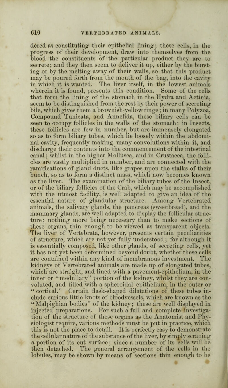 dered as constituting their epithelial lining; these cells, in the progress of their development, draw into themselves from the blood the constituents of the particular product they are to secrete; and they then seem to deliver it up, either by the burst- ing or by the melting away of their walls, so that this product may be poured forth from the mouth of the bag, into the cavity in which it is wanted. The liver itself, in the lowest animals wherein it is found, presents this condition. Some of the cells that form the lining of the stomach in the Hydra and Actinia, seem to be distinguished from the rest by their power of secreting bile, which gives them a brownish-yellow tinge; in many Polyzoa, Compound Tunicata, and Annelida, these biliary cells can be seen to occupy follicles in the walls of the stomach; in Insects, these follicles are few in number, but are immensely elongated so as to form biliary tubes, which lie loosely within the abdomi- nal cavity, frequently making many convolutions within it, and discharge their contents into the commencement of the intestinal canal; whilst in the higher Mollusca, and in Crustacea, the folli- cles are vastly multiplied in number, and are connected with the ramifications of gland ducts, like grapes upon the stalks of their bunch, so as to form a distinct mass, which now becomes known as the liver. The examination of the biliary tubes of the Insect, or of the biliary follicles of the Crab, which maybe accomplished with the utmost facility, is well adapted to give an idea of the essential nature of glandular structure. Among Yertebrated animals, the salivary glands, the pancreas (sweetbread), and the mammary glands, are well adapted to display the follicular struc- ture ; nothing more being necessary than to make sections of these organs, thin enough to be viewed as transparent objects. The liver of Vertebrata, however, presents certain peculiarities of structure, which are not yet fully understood; for although it is essentially composed, like other glands, of secreting cells, yet it has not yet been determined beyond doubt, whether these cells are contained within any kind of membranous investment. The kidneys of Yertebrated animals are made up of elongated tubes, which are straight, and lined with a pavement-epithelium, in the inner or “ medullary” portion of the kidney, whilst they are con- voluted, and filled with a spheroidal epithelium, in the outer or “ cortical.” Certain flask-shaped dilatations of these tubes in- clude curious little knots of bloodvessels, which are known as the “ Malpighian bodies” of the kidney; these are well displayed in injected preparations. For such a full and complete investiga- tion of the structure of these organs as the Anatomist and Phy- siologist require, various methods must be put in practice, which this is not the place to detail. It is perfectly easy to demonstrate the cellular nature of the substance of the liver, by simply scraping a portion of its cut surface; since a number of its cells will be then detached. The general arrangement of the cells in the lobules, may be shown by means of sections thin enough to be