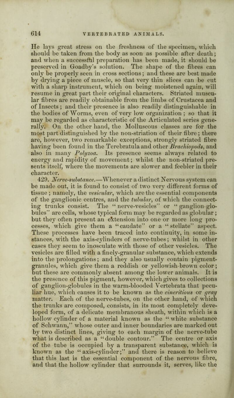 He lays great stress on the freshness of the specimen, which should be taken from the body as soon as possible after death; and when a successful preparation lias been made, it should be preserved in Goadby’s solution. The shape of the fibres can only he properly seen in cross sections; and these are best made by drying a piece of muscle, so that very thin slices can be cut with a sharp instrument, which on being moistened again, will resume in great part their original characters. Striated muscu- lar fibres are readily obtainable from the limbs of Crustacea and of Insects ; and their presence is also readily distinguishable in the bodies of Worms, even of very low organization ; so that it may be regarded as characteristic of the Articulated series gene- rally. On the other hand, the Molluscous classes are for the most part distinguished by the nou-striation of their fibre ; there are, however, two remarkable exceptions, strongly striated fibre having been found in the Terebratula and other Brachiopods, and also in many Polyzoa. Its presence seems always related to energy and rapidity of movement; whilst the non-striated pre- sents itself, where the movements are slower and feebler in their character. 429. Nerve-substance.—Whenever a distinct Hervous system can be made out, it is found to consist of two very different forms of tissue ; namely, the vesicular, which are the essential components of the ganglionic centres, and the tubular, of which the connect- ing trunks consist. The “ nerve-vesicles” or “ ganglion-glo- bules” are cells, whose typical form may be regarded as globular ; but they often present an extension into one or more long pro- cesses, which give them a “caudate” or a “stellate” aspect. These processes have been traced into continuity, in some in- stances, with the axis-cylinders of nerve-tubes; whilst in other cases they seem to inosculate with those of other vesicles. The vesicles are filled with a finely-granular substance, which extends into the prolongations; and they also usually contain pigment- granules, which give them a reddish or yellowish-brown color; but these are commonly absent among the lower animals. It is the presence of this pigment, however, which gives to collections of ganglion-globules in the warm-blooded Vertebrata that pecu- liar hue, which causes it to be known as the cineritious or gray matter. Each of the nerve-tubes, on the other hand, of which the trunks are composed, consists, in its most completely deve- loped form, of a delicate membranous sheath, within which is a hollow cylinder of a material known as the “ white substance of Schwann,” whose outer and inner boundaries are marked out by two distinct lines, giving to each margin of the nerve-tube what is described as a “double contour.” The centre or axis of the tube is occupied by a transparent substance, which is known as the “axis-cylinder;” and there is reason to believe that this last is the essential component of the nervous fibre, and that the hollow cylinder that surrounds it, serves, like the