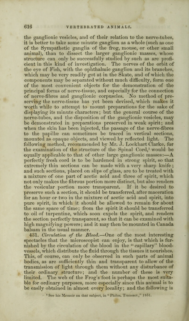 the ganglionic vesicles, and of their relation to the nerve-tubes, it is better to take some minute ganglion as a whole (such as one of the Sympathetic ganglia of the frog, mouse, or other small animal), than to dissect the larger ganglionic masses, whose structure can only he successfully studied by such as are profi- cient in this kind of investigation. The nerves of the orbit of the eye of Fish, with the ophthalmic ganglion and its branches, which may be very readily got at in the Skate, and of which the components may be separated without much difficulty, form one of the most convenient objects for the demonstration of the principal forms of nerve-tissue, and especially for the connection of nerve-fibres and ganglionic corpuscles. No method of pre- serving the nerve-tissue has yet been devised, which makes it worth while to attempt to mount preparations for the sake of displaying its minute characters; but the general course of the nerve-tubes, and the disposition of the ganglionic vesicles, may be demonstrated in preparations preserved in weak spirit; and when the skin has been injected, the passage of the nerve-fibres to the papillae can sometimes be traced in vertical sections, mounted as opaque objects, and viewed by reflected light. The following method, recommended by Mr. J. Lockhart Clarke, for the examination of the structure of the Spinal Cord,1 would be equally applicable to that of other large ganglionic masses:—A perfectly fresh cord is to be hardened in strong spirit, so that extremely thin sections can be made with a very sharp knife ; and such sections, placed on slips of glass, are to be treated with a mixture of one part of acetic acid and three of spirit, which not only makes the fibrous portion more distinct, but also renders the vesicular portion more transparent. If it be desired to preserve such a section, it should be transferred, after maceration for an hour or two in the mixture of acetic acid and spirit, into pure spirit, in which it should be allowed to remain for about the same space of time; from the spirit it should be transferred to oil of turpentine, which* soon expels the spirit, and renders the section perfectly transparent, so that it can be examined with high magnifying powers; and it may then be mounted in Canada balsam in the usual manner. 431. Circulation of the Blood.—One of the most interesting spectacles that the microscopist can enjoy, is that which is fur- nished by the circulation of the blood in the “ capillary” blood- vessels, which distribute the fluid through the tissues it nourishes. This, of course, can only be observed in such parts of animal bodies, as are sufficiently thin and transparent to allow of the transmission of light through them without any disturbance of their ordinary structure; and the number of these is very limited. The web of the Frog’s foot is perhaps the most suita- ble for ordinary purposes, more especially since this animal is to be easily obtained in almost every locality; and the following is 1 See his Memoir on that subject, in “Philos. Transact ,” 1851.