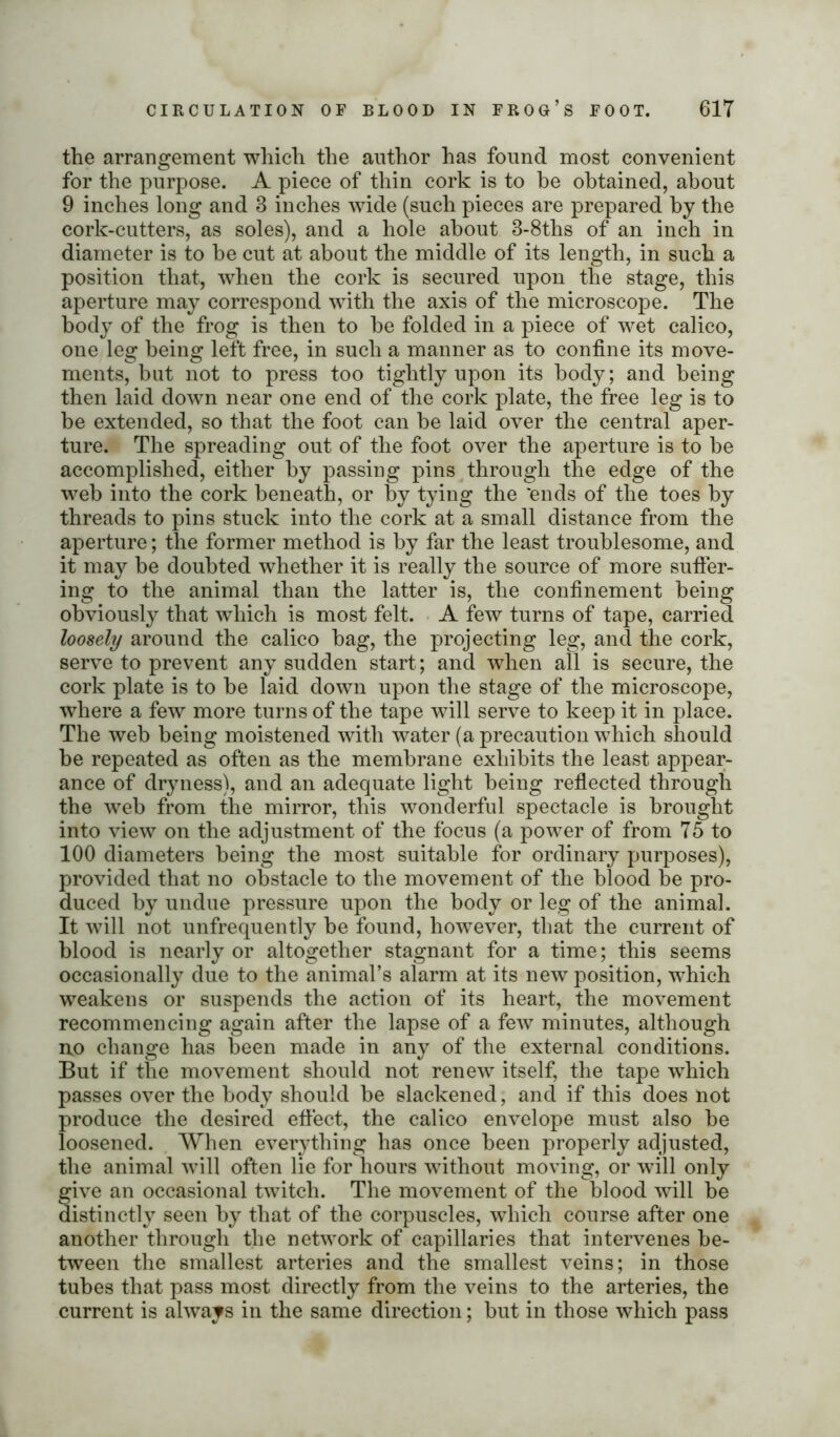 the arrangement which the author has found most convenient for the purpose. A piece of thin cork is to be obtained, about 9 inches long and 3 inches wide (such pieces are prepared by the cork-cutters, as soles), and a hole about 3-8ths of an inch in diameter is to be cut at about the middle of its length, in such a position that, when the cork is secured upon the stage, this aperture may correspond with the axis of the microscope. The body of the frog is then to be folded in a piece of wet calico, one leg being left free, in such a manner as to confine its move- ments, but not to press too tightly upon its body; and being then laid down near one end of the cork plate, the free leg is to be extended, so that the foot can be laid over the central aper- ture. The spreading out of the foot over the aperture is to be accomplished, either by passing pins through the edge of the web into the cork beneath, or by tying the ‘ends of the toes by threads to pins stuck into the cork at a small distance from the aperture; the former method is by far the least troublesome, and it may be doubted whether it is really the source of more suffer- ing to the animal than the latter is, the confinement being obviously that which is most felt. A few turns of tape, carried loosely around the calico bag, the projecting leg, and the cork, serve to prevent any sudden start; and when all is secure, the cork plate is to be laid down upon the stage of the microscope, where a few more turns of the tape will serve to keep it in place. The web being moistened with water (a precaution which should be repeated as often as the membrane exhibits the least appear- ance of dryness), and an adequate light being reflected through the web from the mirror, this wonderful spectacle is brought into view on the adjustment of the focus (a power of from 75 to 100 diameters being the most suitable for ordinary purposes), provided that no obstacle to the movement of the blood be pro- duced by undue pressure upon the body or leg of the animal. It will not unfrequently be found, however, that the current of blood is nearly or altogether stagnant for a time; this seems occasionally due to the animal’s alarm at its new position, which weakens or suspends the action of its heart, the movement recommencing again after the lapse of a few minutes, although no change has been made in any of the external conditions. But if the movement should not renew itself, the tape which passes over the body should be slackened, and if this does not produce the desired effect, the calico envelope must also be loosened. When everything has once been properly adjusted, the animal will often lie for hours without moving, or will only give an occasional twitch. The movement of the blood will be distinctly seen by that of the corpuscles, which course after one another through the network of capillaries that intervenes be- tween the smallest arteries and the smallest veins; in those tubes that pass most directly from the veins to the arteries, the current is always in the same direction; but in those which pass