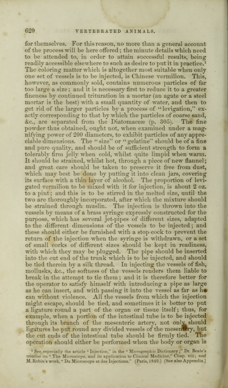for themselves. For this reason, no more than a general account of the process will be here offered; the minute details which need to be attended to, in order to attain successful results, being readily accessible elsewhere to such as desire to put it in practice.1 The coloring matter which is altogether most suitable when only one set of vessels is to be injected, is Chinese vermilion. This, however, as commonly sold, contains numerous particles of far too large a size; and it is necessary first to reduce it to a greater fineness by continued trituration in a mortar (an agate or a steel mortar is the best) with a small quantity of water, and then to get rid of the larger particles hv a process of “levigation,” ex- actly corresponding to that by which the particles of coarse sand, &c., are separated from the Diatomaceae (p. 305). The fine powder thus obtained, ought not, when examined under a mag- nifying power of 200 diameters, to exhibit particles of any appre- ciable dimensions. The “ size” or “gelatine” should be of a fine and pure quality, and should he of sufficient strength to form a tolerably firm jelly when cold, whilst quite limpid when warm. It should be strained, whilst hot, through a piece of new flannel; and great care should be taken to preserve it free from dust, which may best he done by putting it into clean jars, covering its surface with a thin layer of alcohol. The proportion of levi- gated vermilion to he mixed with it for injection, is about 2 oz. to a pint; and this is to be stirred in the melted size, until the two are thoroughly incorporated, after which the mixture should he strained through muslin. The injection is thrown into the vessels by means of a brass syringe expressly constructed for the purpose, which has several jet-pipes of different sizes, adapted to the different dimensions of the vessels to be injected; and these should either be furnished with a stop cock to prevent the return of the injection when the syringe is withdrawn, or a set of small corks of different sizes should be kept in readiness, with which they may be plugged. The pipe should be inserted into the cut end of the trunk which is to be injected, and should be tied therein by a silk thread. In injecting the vessels of fish, mollusks, &c., the softness of the vessels renders them liable to break in the attempt to tie them; and it is therefore better for the operator to satisfy himself with introducing a pipe as large as he can insert, and with passing it into the vessel as far as h* can without violence. All the vessels from which the injection might escape, should be tied, and sometimes it is better to put a ligature round a part of the organ or tissue itself; thus, for example, when a portion of the intestinal tube is to be injected through its branch of the mesenteric artery, not onl^ should ligatures be put round any divided vessels of the meseriwrv, but the cut ends of the intestinal tube should be firmly tied. The operation should either be performed when the body or organ is 1 See especially the article “Injection. in the “ Micrograpbic DictionaryDr. Beale's treatise on “The Microscope, and its application to Clinical Medicine,” Chap, viii; and M. Robin's work, “ Du Microscope et des Injections.” (Paris, 1849.) (See also Appendix.)