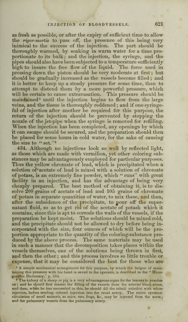 as fresh as possible, or after the expiry of sufficient time to allow the rigor-mortis to pass off, the presence of this being very inimical to the success of the injection. The part should be thoroughly warmed, by soaking in warm water for a time pro- portionate to its bulk; and the injection, the syringe, and the pipes should also have been subjected to a temperature sufficiently high to insure the free flow of the liquid. The force used in pressing down the piston should be very moderate at first; but should be gradually increased as the vessels become filled ; and it is better to keep up a steady pressure for some time, than to attempt to distend them by a more powerful pressure, which will be certain to cause extravasation. This pressure should be maintained1 until the injection begins to flow from the large veins, and the tissue is thoroughly reddened; and if one syringe- ful of injection after another be required for this purpose, the return of the injection should be prevented by stopping the nozzle of the jet-pipe when the syringe is removed for refilling. When the injection has been completed, any openings by which it can escape should be secured, and the preparation should then be placed for some hours in cold water, for the sake of causing the size to “ set.”2 434. Although no injections look so well by reflected light, as those which are made with vermilion, yet other coloring sub- stances may be advantageously employed for particular purposes. Thus the yellow chromate of lead, which is precipitated when a solution of* acetate of lead is mixed with a solution of chromate of potass, is an extremely fine powder, which “ runs” with great facility in an injection, and has the advantage of being very cheaply prepared. The best method of obtaining it, is to dis- solve 200 grains of acetate of lead and 105 grains of chromate of potass in separate quantities of water, to mix these, and then, after the subsidence of the precipitate, to pour oft* the super- natant fluid, so as to get rid of the acetate of potash which it contains, since this is apt to corrode the walls of the vessels, if the preparation be kept moist. The solutions should be mixed cold, and the precipitate should not be allowed to dry before being in- corporated with the size, four ounces of which will be the pro- portion appropriate to the quantity of the coloring-substance pro- duced by the above process. The same materials may be used in such a manner that the decomposition takes places within the vessels themselves, one of the solutions being thrown in first, and then the other; and this process involves so little trouble or expense, that it may be considered the best for those who are 1 A simple mechanical arrangement for this purpose, by which the fatigue of main- taining this pressure with his hand is saved to the operator, is described in the “Micro- graphic Dictionary,” p. 354. 2 The kidney of a sheep or pig is a very advantageous organ for the learner to practise on ; and he should first master the filling of the vessels from the arterial trunk alone, and then, when he has succeeded in this, he should fill the tubuli uriniferi with white injection, before sending colored injection into the renal artery. The entire systemic circulation of small animals, as mice, rats, frogs, &c., may be injected from the aorta; and the pulmonary vessels from the pulmonary artery.