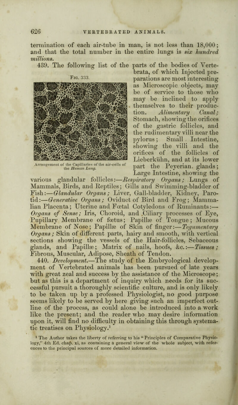 termination of each air-tube in man, is not less than 18,000; and that the total number in the entire lungs is six hundred millions. of the 439. The following list Arrangement of the Capillaries of the air-cells of the Human Lung. parts of the bodies of Verte- brata, of which Injected pre- parations are most interesting as Microscopic objects, may be of service to those who may be inclined to apply themselves to their produc- tion. Alimentary Canal; Stomach, showing the orifices of the gastric follicles, and the rudimentary villi near the pylorus; Small Intestine, showing the villi and the orifices of the follicles of Lieberkuhn, and at its lower part the Peyerian. glands; Large Intestine, showing the various glandular follicles:—Respiratory Organs; Lungs of Mammals, Birds, and Reptiles; Gills and Swimming-bladder of Fish:—Glandular Organs; Liver, Gall-bladder, Kidney, Paro- tid:—G-enerative Organs; Oviduct of Bird and Frog; Mamma- lian Placenta; Uterine and Foetal Cotyledons of Ruminants:— Organs of Sense; Iris, Choroid, and .Ciliary processes of Eye, Pupillary Membrane of foetus; Papillje of Tongue; Mucous Membrane of Nose; Papillae of Skin of finger:—Tegumentary Organs; Skin of different parts, hairy and smooth, with vertical sections showing the vessels of the Hair-follicles, Sebaceous glands, and Papillae; Matrix of nails, hoofs, &c.:—Tissues; Fibrous, Muscular, Adipose, Sheath of Tendon. 440. Development.—The study of the Embryological develop- ment of Vertebrated animals has been pursued of late years with great zeal and success by the assistance of the Microscope; but as this is a department of inquiry which needs for its suc- cessful pursuit a thoroughly scientific culture, and is only likely to be taken up by a professed Physiologist, no good purpose seems likely to be served by here giving such an imperfect out- line of the process, as could alone be introduced into a work like the present; and the reader who may desire information upon it, will find no difficulty in obtaining this through systema- tic treatises on Physiology.1 1 The Author takes the liberty of referring to his “ Principles of Comparative Physio- logy,” 4th Ed. chaf). xi, as containing a general view of the whole subject, with refer- ences to the principal sources of more detailed information.