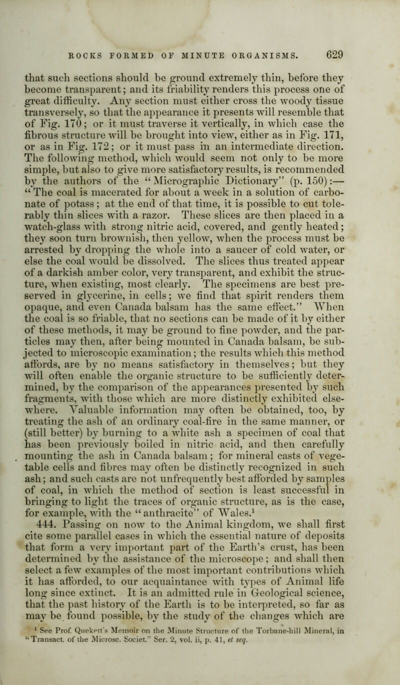 that such sections should be ground extremely thin, before they become transparent; and its friability renders this process one of great difficulty. Any section must either cross the woody tissue transversely, so that the appearance it presents will resemble that of Fig. 170; or it must traverse it vertically, in which case the fibrous structure will be brought into view, either as in Fig. 171, or as in Fig. 172; or it must pass in an intermediate direction. The following method, which would seem not only to be more simple, but also to give more satisfactory results, is recommended by the authors of the “Micrographic Dictionary” (p. 150):— “ The coal is macerated for about a week in a solution of carbo- nate of potass; at the end of that time, it is possible to cut tole- rably thin slices with a razor. These slices are then placed in a watch-glass with strong nitric acid, covered, and gently heated; they soon turn brownish, then yellow, when the process must be arrested by dropping the whole into a saucer of cold water, or else the coal would be dissolved. The slices thus treated appear of a darkish amber color, very transparent, and exhibit the struc- ture, when existing, most clearly. The specimens are best pre- served in glycerine, in cells; we find that spirit renders them opaque, and even Canada balsam has the same effect.” When the coal is so friable, that no sections can be made of it by either of these methods, it may be ground to fine powder, and the par- ticles may then, after being mounted in Canada balsam, be sub- jected to microscopic examination; the results which this method affords, are by no means satisfactory in themselves; but they will often enable the organic structure to be sufficiently deter- mined, by the comparison of the appearances presented by such fragments, with those which are more distinctly exhibited else- where. Valuable information may often be obtained, too, by treating the ash of an ordinary coal-fire in the same manner, or (still better) by burning to a white ash a specimen of coal that has been previously boiled in nitric acid, and then carefully mounting the ash in Canada balsam; for mineral casts of vege- table cells and fibres may often be distinctly recognized in such ash; and such casts are not unfrequently best afforded by samples of coal, in which the method of section is least successful in bringing to light the traces of organic structure, as is the case, for example, with the “anthracite” of Wales.1 444. Passing on now to the Animal kingdom, we shall first cite some parallel cases in which the essential nature of deposits that form a very important part of the Earth’s crust, has been determined by the assistance of the microscope; and shall then select a few examples of the most important contributions which it has afforded, to our acquaintance with types of Animal life long since extinct. It is an admitted rule in Geological science, that the past history of the Earth is to be interpreted, so far as may be found possible, by the study of the changes which are 1 See Prof. Quekett's Memoir on the Minute Structure of the Torbane-hill Mineral, in “Transact, of the Microsc. Societ.” Ser. 2, vol. ii, p. 41, et seq.