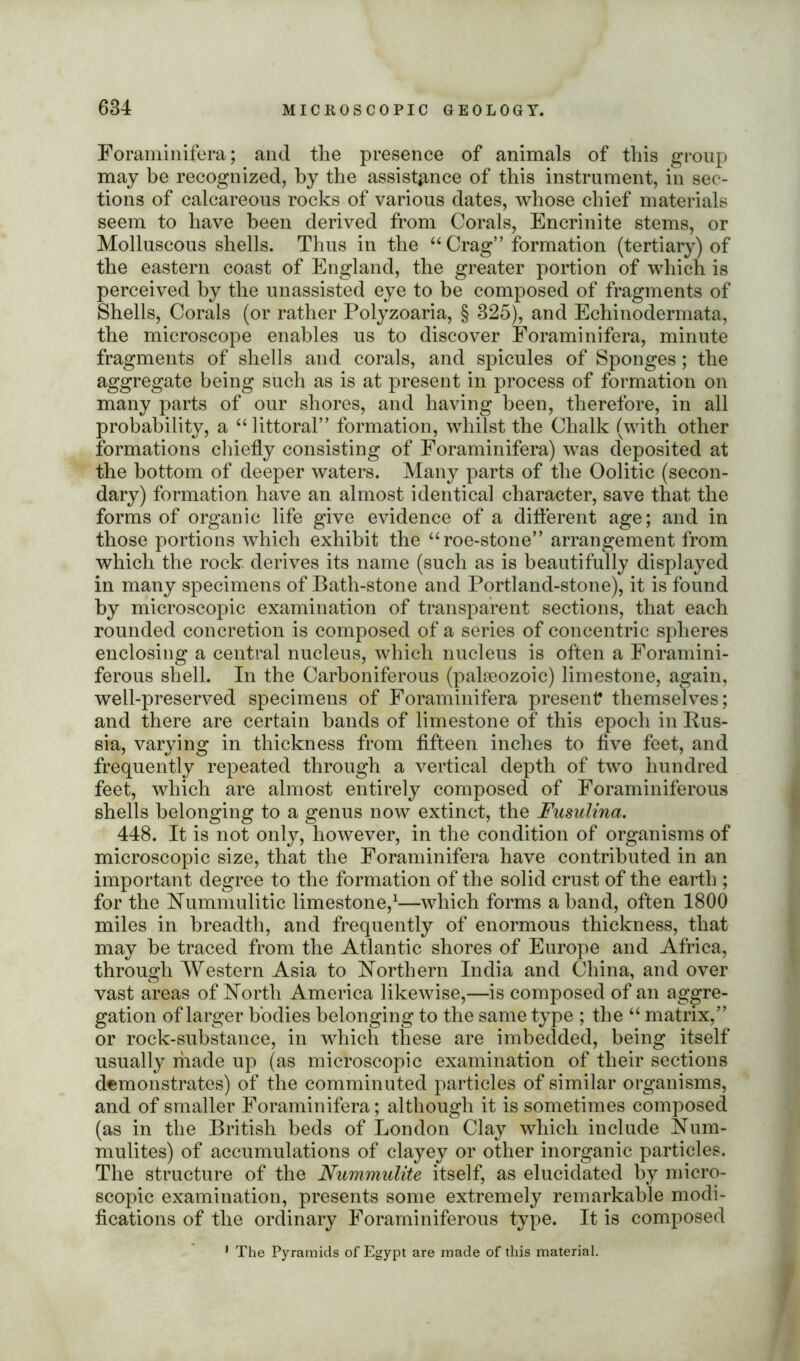 Foraminifera; and the presence of animals of this group may be recognized, by the assistance of this instrument, in sec- tions of calcareous rocks of various dates, whose chief materials seem to have been derived from Corals, Encrinite stems, or Molluscous shells. Thus in the “ Crag” formation (tertiary) of the eastern coast of England, the greater portion of which is perceived by the unassisted eye to be composed of fragments of Shells, Corals (or rather Polyzoaria, § 325), and Echinodermata, the microscope enables us to discover Foraminifera, minute fragments of shells and corals, and spicules of Sponges; the aggregate being such as is at present in process of formation on many parts of our shores, and having been, therefore, in all probability, a “littoral” formation, whilst the Chalk (with other formations chiefly consisting of Foraminifera) was deposited at the bottom of deeper waters. Many parts of the Oolitic (secon- dary) formation have an almost identical character, save that the forms of organic life give evidence of a different age; and in those portions which exhibit the “ roe-stone” arrangement from which the rock derives its name (such as is beautifully displayed in many specimens of Bath-stone and Portland-stone), it is found by microscopic examination of transparent sections, that each rounded concretion is composed of a series of concentric spheres enclosing a central nucleus, which nucleus is often a Foramini- ferous shell. In the Carboniferous (palaeozoic) limestone, again, well-preserved specimens of Foraminifera present themselves; and there are certain bands of limestone of this epoch in Rus- sia, varying in thickness from fifteen inches to five feet, and frequently repeated through a vertical depth of two hundred feet, which are almost entirely composed of Foraminiferous shells belonging to a genus now extinct, the Fusulina. 448. It is not only, however, in the condition of organisms of microscopic size, that the Foraminifera have contributed in an important degree to the formation of the solid crust of the earth ; for the Nummulitic limestone,1—which forms a band, often 1800 miles in breadth, and frequently of enormous thickness, that may be traced from the Atlantic shores of Europe and Africa, through Western Asia to Northern India and China, and over vast areas of North America likewise,—is composed of an aggre- gation of larger bodies belonging to the same type ; the “ matrix,” or rock-substance, in which these are imbedded, being itself usually made up (as microscopic examination of their sections demonstrates) of the comminuted particles of similar organisms, and of smaller Foraminifera; although it is sometimes composed (as in the British beds of London Clay which include Num- mulites) of accumulations of clayey or other inorganic particles. The structure of the Nummulite itself, as elucidated by micro- scopic examination, presents some extremely remarkable modi- fications of the ordinary Foraminiferous type. It is composed 1 The Pyramids of Egypt are made of this material.