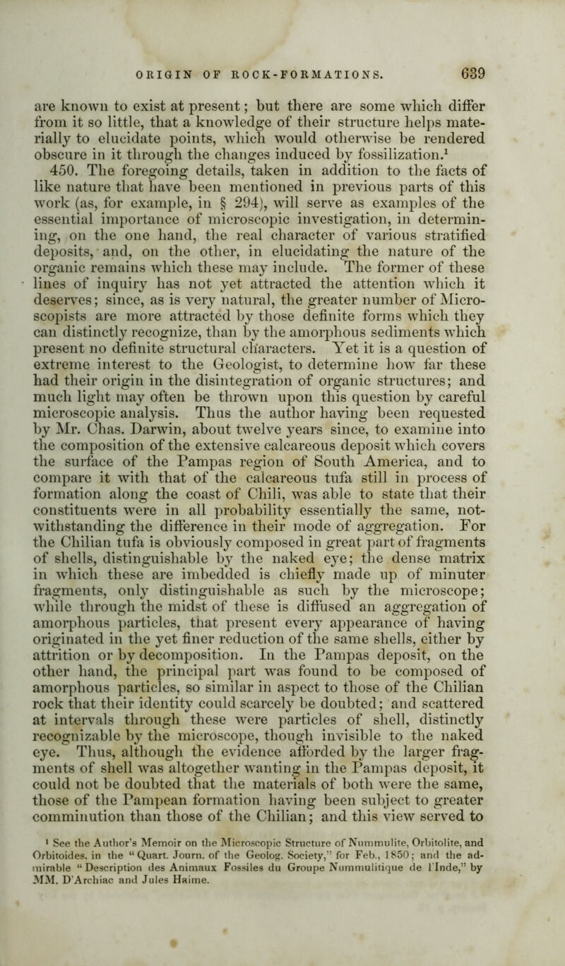 ORIGIN OF ROCK-FORMATIONS. 689 are known to exist at present; but there are some which differ from it so little, that a knowledge of their structure helps mate- rially to elucidate points, which would otherwise be rendered obscure in it through the changes induced by fossilization.1 450. The foregoing details, taken in addition to the facts of like nature that have been mentioned in previous parts of this work (as, for example, in § 294), will serve as examples of the essential importance of microscopic investigation, in determin- ing, on the one hand, the real character of various stratified deposits, and, on the other, in elucidating the nature of the organic remains which these may include. The former of these lines of inquiry has not yet attracted the attention which it deserves; since, as is very natural, the greater number of Micro- scopists are more attracted by those definite forms which they can distinctly recognize, than by the amorphous sediments which present no definite structural characters. Yet it is a question of extreme interest to the Geologist, to determine how far these had their origin in the disintegration of organic structures; and much light may often be thrown upon this question by careful microscopic analysis. Thus the author having been requested by Mr. Chas. Darwin, about twelve years since, to examine into the composition of the extensive calcareous deposit which covers the surface of the Pampas region of South America, and to compare it with that of the calcareous tufa still in process of formation along the coast of Chili, was able to state that their constituents were in all probability essentially the same, not- withstanding the difference in their mode of aggregation. For the Chilian tufa is obviously composed in great part of fragments of shells, distinguishable by the naked eye; the dense matrix in which these are imbedded is chiefly made up of minuter fragments, only distinguishable as such by the microscope; while through the midst of these is diffused an aggregation of amorphous particles, that present every appearance of having originated in the yet finer reduction of the same shells, either by attrition or by decomposition. In the Pampas deposit, on the other hand, the principal part was found to be composed of amorphous particles, so similar in aspect to those of the Chilian rock that their identity could scarcely be doubted; and scattered at intervals through these were particles of shell, distinctly recognizable by the microscope, though invisible to the naked eye. Thus, although the evidence afforded by the larger frag- ments of shell was altogether wanting in the Pampas deposit, it could not be doubted that the materials of both were the same, those of the Pampean formation having been subject to greater comminution than those of the Chilian; and this view served to 1 See the Author’s Memoir on the Microscopic Structure of Nummulite, Orbitolite, and Orbitoides, in the “Quart. Journ. of the Geoiog. Society,” for Feb., 1850; and the ad- mirable “Description des Animaux Fossiles du Groupe Nummulitique de l'Inde,” by MM. D’Archiac and Jules Haime.