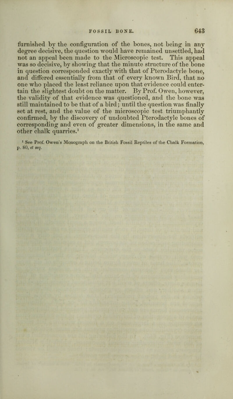 furnished by the configuration of the bones, not being in any degree decisive, the question would have remained unsettled, had not an appeal been made to the Microscopic test. This appeal was so decisive, by showing that the minute structure of the hone in question corresponded exactly with that of Pterodactyle bone, and differed essentially from that of every known Bird, that no one who placed the least reliance upon that evidence could enter- tain the slightest doubt on the matter. By Prof. Owen, however, the validity of that evidence was questioned, and the bone was still maintained to he that of a bird; until the question was finally set at rest, and the value of the microscopic test triumphantly confirmed, by the discovery of undoubted Pterodactyle bones of corresponding and even of greater dimensions, in the same and other chalk quarries.1 1 See Prof. Owen’s Monograph on the British Fossil Reptiles of the Chalk Formation, p. 80, et seq.