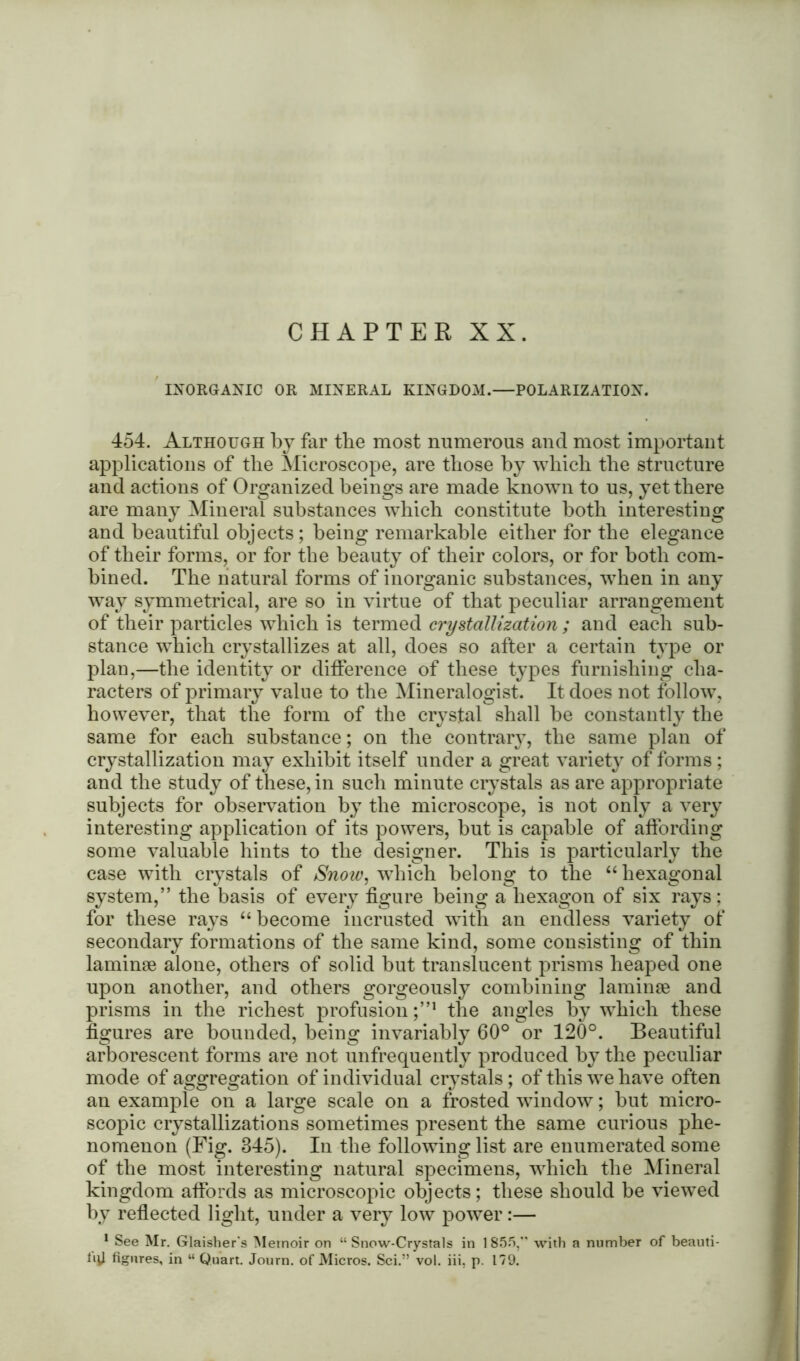 CHAPTER XX. INORGANIC OR MINERAL KINGDOM.—POLARIZATION. 454. Although by far tbe most numerous and most important applications of the Microscope, are those hy which the structure and actions of Organized beings are made known to us, yet there are many Mineral substances which constitute both interesting and beautiful objects; being remarkable either for the elegance of their forms, or for tbe beauty of their colors, or for both com- bined. The natural forms of inorganic substances, when in any way symmetrical, are so in virtue of that peculiar arrangement of their particles which is termed crystallization ; and each sub- stance which crystallizes at all, does so after a certain type or plan,—the identity or difference of these types furnishing cha- racters of primary value to the Mineralogist. It does not follow, however, that the form of the crystal shall be constantly the same for each substance; on the contrary, the same plan of crystallization may exhibit itself under a great variety of forms ; and the study of these, in such minute crystals as are appropriate subjects for observation by the microscope, is not only a very interesting application of its powers, but is capable of affording some valuable hints to the designer. This is particularly the case with crystals of Snow, which belong to the “hexagonal system,” the basis of every figure being a hexagon of six rays; for these rays “ become incrusted with an endless variety of secondary formations of the same kind, some consisting of thin laminae alone, others of solid but translucent prisms heaped one upon another, and others gorgeously combining laminae and prisms in the richest profusion ;”1 the angles by which these figures are bounded, being invariably 60° or 120°. Beautiful arborescent forms are not unfrequently produced by the peculiar mode of aggregation of individual crystals; of this we have often an example on a large scale on a frosted window; but micro- scopic crystallizations sometimes present the same curious phe- nomenon (Fig. 345). In the following list are enumerated some of the most interesting natural specimens, which the Mineral kingdom affords as microscopic objects; these should be viewed by reflected light, under a very low power:— 1 See Mr. Glaisher's Memoir on “Snow-Crystals in 1855,” with a number of beauti- llll figures, in “ Quart. Journ. of Micros. Sci.” vol. iii, p. 179.