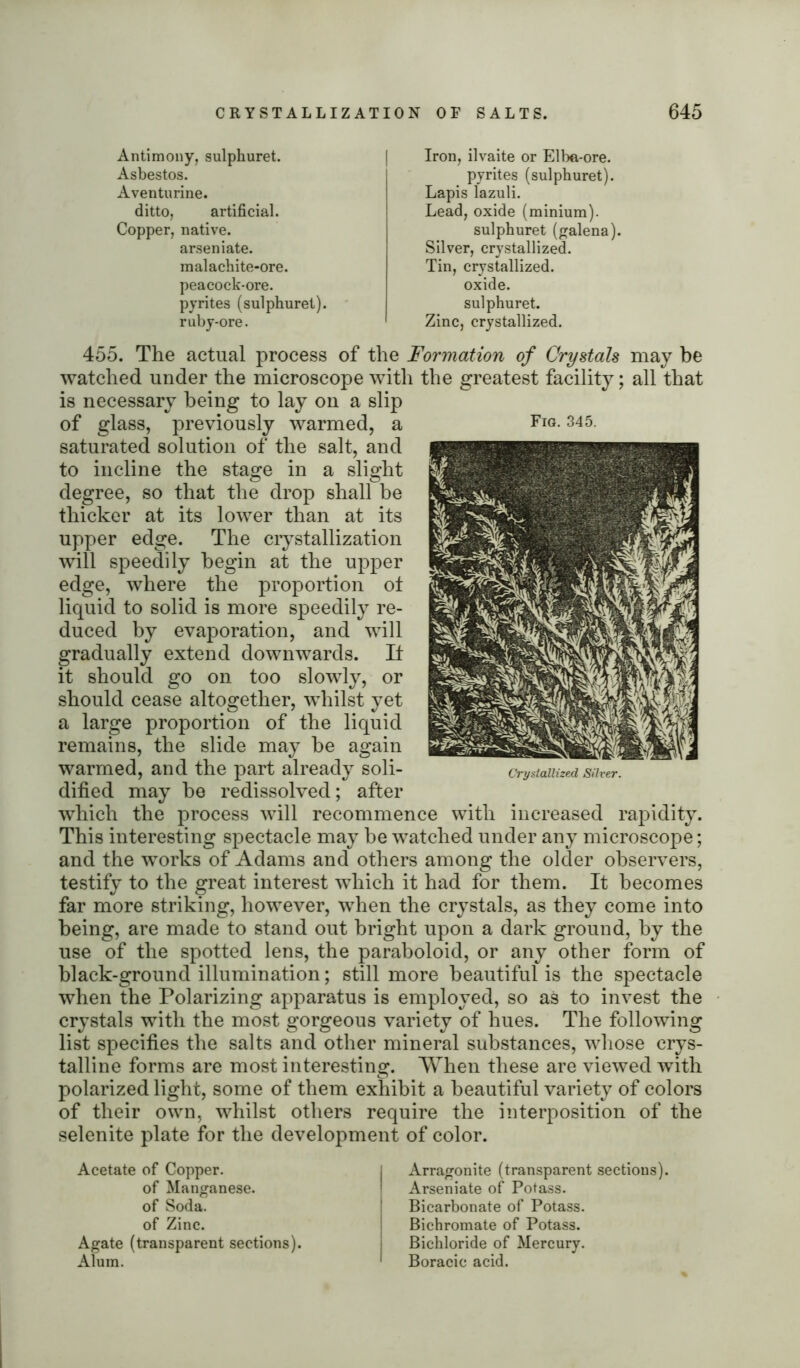 Antimony, sulphuret. Asbestos. Aventurine. ditto, artificial. Copper, native. arseniate. malachite-ore. peacock-ore. pyrites (sulphuret). ruby-ore. Iron, ilvaite or Elba-ore. pyrites (sulphuret). Lapis lazuli. Lead, oxide (minium). sulphuret (galena). Silver, crystallized. Tin, crystallized, oxide, sulphuret. Zinc, crystallized. 455. The actual process of the Formation of Crystals may be watched under the microscope with the greatest facility; all that is necessary being to lay on a slip of glass, previously warmed, a saturated solution of the salt, and to incline the stage in a slight degree, so that the drop shall be thicker at its lower than at its upper edge. The crystallization will speedily begin at the upper edge, where the proportion ot liquid to solid is more speedily re- duced by evaporation, and will gradually extend downwards. It it should go on too slowly, or should cease altogether, whilst yet a large proportion of the liquid remains, the slide may be again warmed, and the part already soli- dified may be redissolved; after which the process will recommence with increased rapidity. This interesting spectacle may be watched under any microscope; and the works of Adams and others among the older observers, testify to the great interest which it had for them. It becomes far more striking, however, when the crystals, as they come into being, are made to stand out bright upon a dark ground, by the use of the spotted lens, the paraboloid, or any other form of black-ground illumination; still more beautiful is the spectacle when the Polarizing apparatus is employed, so as to invest the crystals with the most gorgeous variety of hues. The following list specifies the salts and other mineral substances, whose crys- talline forms are most interesting. When these are viewed with polarized light, some of them exhibit a beautiful variety of colors of their own, whilst others require the interposition of the selenite plate for the development of color. Fig. 345. Crystallized, Silver. Acetate of Copper. of Manganese, of Soda, of Zinc. Agate (transparent sections). Alum. Arragonite (transparent sections). Arseniate of Potass. Bicarbonate of Potass. Bichromate of Potass. Bichloride of Mercury. Boracic acid.