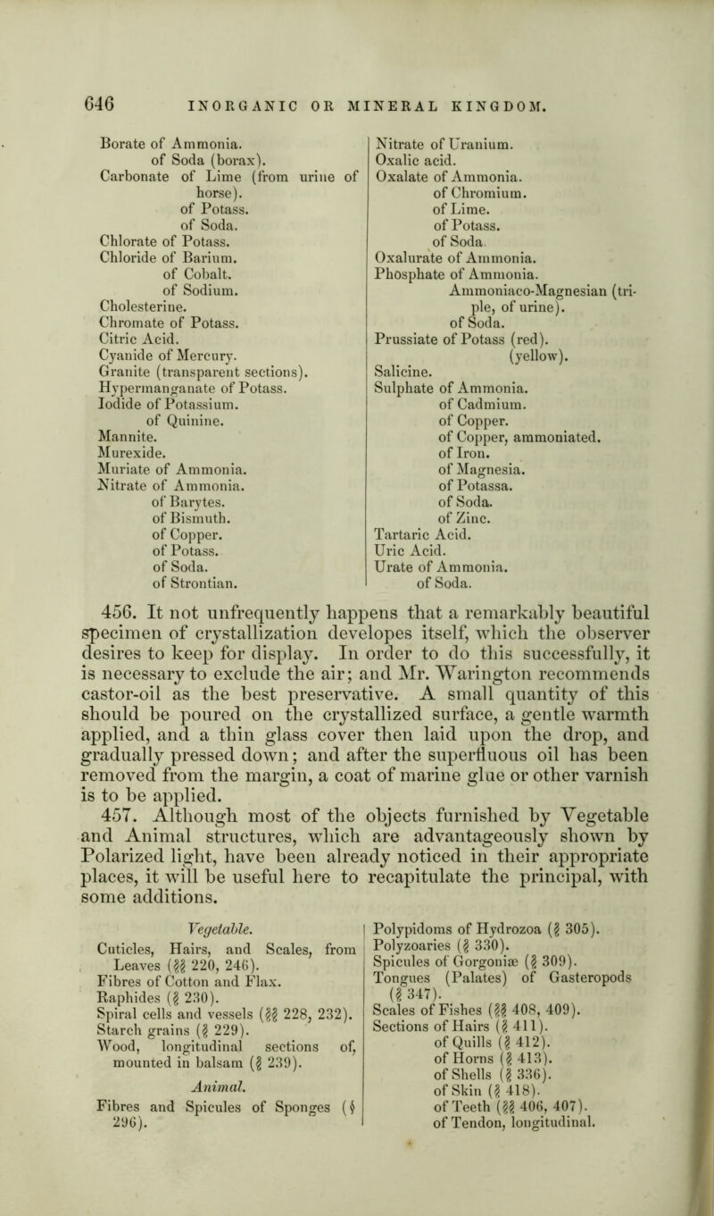 Borate of Ammonia. of Soda (borax). Carbonate of Lime (from urine of horse), of Potass, of Soda. Chlorate of Potass. Chloride of Barium, of Cobalt, of Sodium. Cholesterine. Chromate of Potass. Citric Acid. Cyanide of Mercury. Granite (transparent sections). Hypermanganate of Potass. Iodide of Potassium, of Quinine. Mannite. Murexide. Muriate of Ammonia. Nitrate of Ammonia, of Barytes, of Bismuth, of Copper, of Potass, of Soda, of Strontian. Nitrate of Uranium. Oxalic acid. Oxalate of Ammonia. of Chromium, of Lime, of Potass, of Soda. Oxalurate of Ammonia. Phosphate of Ammonia. Ammoniaco-Magnesian (tri- ple, of urine), of Soda. Prussiate of Potass (red). (yellow). Salicine. Sulphate of Ammonia. of Cadmium, of Copper. of Copper, aramoniated. of Iron, of Magnesia, of Potassa. of Soda, of Zinc. Tartaric Acid. Uric Acid. Urate of Ammonia, of Soda. 456. It not unfrequently happens that a remarkably beautiful specimen of crystallization developes itself, which the observer desires to keep for display. In order to do this successfully, it is necessary to exclude the air; and Mr. Warington recommends castor-oil as the best preservative. A small quantity of this should be poured on the crystallized surface, a gentle warmth applied, and a thin glass cover then laid upon the drop, and gradually pressed down; and after the superfluous oil has been removed from the margin, a coat of marine glue or other varnish is to be applied. 45T. Although most of the objects furnished by Vegetable and Animal structures, which are advantageously shown by Polarized light, have been already noticed in their appropriate places, it will be useful here to recapitulate the principal, with some additions. Vegetable. Cuticles, Hairs, and Scales, from Leaves (§§ 220, 246). Fibres of Cotton and Flax. Raphides (§ 230). Spiral cells and vessels (§§ 228, 232). Starch grains (§ 229). Wood, longitudinal sections of, mounted in balsam (§ 239). Animal. Fibres and Spicules of Sponges ($ 296). I Polypidoms of Hydrozoa (§ 305). Polyzoaries (§ 330). Spicules of Gorgoniae (§ 309). Tongues (Palates) of Gasteropods (2 347). Scales of Fishes (§£ 408, 409). Sections of Hairs (§411). of Quills (§ 412). of Horns (§ 413). of Shells (§ 336). of Skin (§ 418). of Teeth (§§ 406, 407). of Tendon, longitudinal.