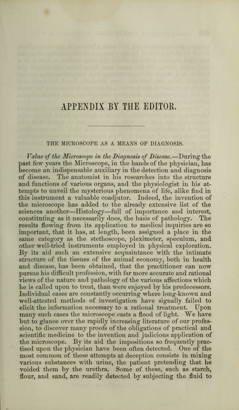 APPENDIX BY THE EDITOR. THE MICROSCOPE AS A MEANS OF DIAGNOSIS. Value of the Microscope in the Diagnosis of Disease.—During the past few years the Microscope, in the hands of the physician, has become an indispensable auxiliary in the detection and diagnosis of disease. The anatomist in his researches into the structure and functions of various organs, and the physiologist in his at- tempts to unveil the mysterious phenomena of life, alike find in this instrument a valuable coadjutor. Indeed, the invention of the microscope has added to the already extensive list of the sciences another—Histology—full of importance and interest, constituting as it necessarily does, the basis of pathology. The results flowing from its application to medical inquiries are so important, that it has, at length, been assigned a place in the same category as the stethoscope, pleximeter, speculum, and other well-tried instruments employed in physical exploration. By its aid such an extensive acquaintance with the intimate structure of the tissues of the animal economy, both in health and disease, has been obtained, that the practitioner can now pursue his difficult profession, with far more accurate and rational views of the nature and pathology of the various affections which he is called upon to treat, than were enjoyed by his predecessors. Individual cases are constantly occurring where long-known and well-attested methods of investigation have signally failed to elicit the information necessary to a rational treatment. Upon many such cases the microscope casts a flood of light. We have but to glance over the rapidly increasing literature of our profes- sion, to discover many proofs of the obligations of practical and scientific medicine to the invention and judicious application of the microscope. By its aid the impositions so frequently prac- tised upon the physician have been often detected. One of the most common of these attempts at deception consists in mixing various substances with urine, the patient pretending that he voided them by the urethra. Some of these, such as starch, flour, and sand, are readily detected by subjecting the fluid to