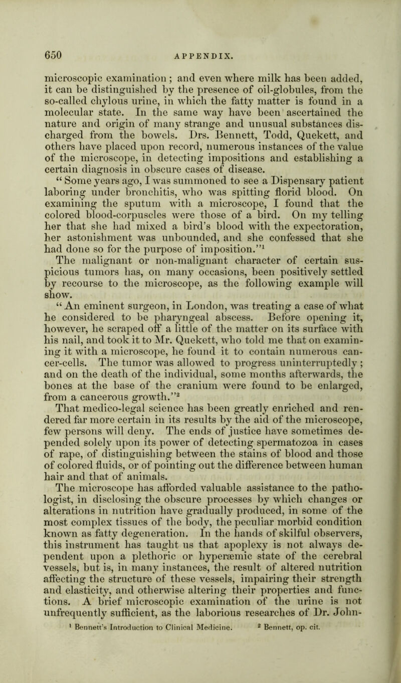 microscopic examination ; and even where milk has been added, it can he distinguished by the presence of oil-globules, from the so-called chylous urine, in which the fatty matter is found in a molecular state. In the same way have been ascertained the nature and origin of many strange and unusual substances dis- charged from the bowels. Drs. Bennett, Todd, Quekett, and others have placed upon record, numerous instances of the value of the microscope, in detecting impositions and establishing a certain diagnosis in obscure cases of disease. “ Some years ago, I was summoned to see a Dispensary patient laboring under bronchitis, who was spitting florid blood. On examining the sputum with a microscope, I found that the colored blood-corpuscles were those of a bird. On my telling her that she had mixed a bird’s blood with the expectoration, her astonishment was unbounded, and she confessed that she had done so for the purpose of imposition.”1 The malignant or non-malignant character of certain sus- picious tumors has, on many occasions, been positively settled by recourse to the microscope, as the following example will show. “ An eminent surgeon, in London, was treating a case of what he considered to be pharyngeal abscess. Before opening it, however, he scraped off a little of the matter on its surface with his nail, and took it to Mr. Quekett, who told me that on examin- ing it with a microscope, he found it to contain numerous can- cer-cells. The tumor was allowed to progress uninterruptedly ; and on the death of the individual, some months afterwards, the bones at the base of the cranium were found to be enlarged, from a cancerous growth.”2 That medico-legal science has been greatly enriched and ren- dered far more certain in its results by the aid of the microscope, few persons will deny. The ends of justice have sometimes de- pended solely upon its power of detecting spermatozoa in cases of rape, of distinguishing between the stains of blood and those of colored fluids, or of pointing out the difference between human hair and that of animals. The microscope has afforded valuable assistance to the patho- logist, in disclosing the obscure processes by which changes or alterations in nutrition have gradually produced, in some of the most complex tissues of the body, the peculiar morbid condition known as fatty degeneration. In the hands of skilful observers, this instrument has taught us that apoplexy is not always de- pendent upon a plethoric or hypersemic state of the cerebral vessels, but is, in many instances, the result of altered nutrition affecting the structure of these vessels, impairing their strength and elasticity, and otherwise altering their properties and func- tions. A brief microscopic examination of the urine is not nnfrequently sufficient, as the laborious researches of Dr. John- 1 Bennett’s Introduction to Clinical Medicine. 2 Bennett, op. cit.