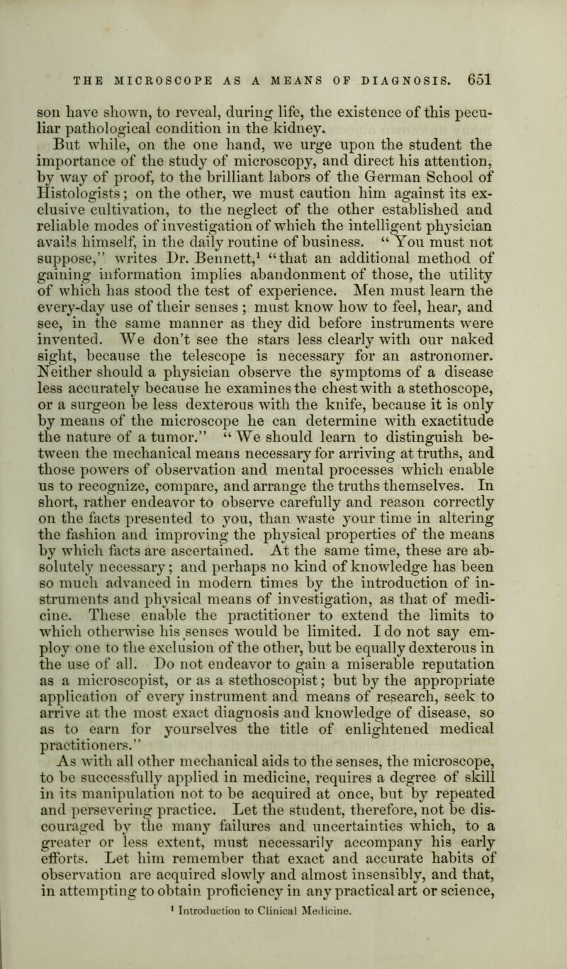 son have shown, to reveal, during life, the existence of this pecu- liar pathological condition in the kidney. But while, on the one hand, we urge upon the student the importance of the study of microscopy, and direct his attention, by way of proof, to the brilliant labors of the German School of Histologists; on the other, we must caution him against its ex- clusive cultivation, to the neglect of the other established and reliable modes of investigation of which the intelligent physician avails himself, in the daily routine of business. “ You must not suppose,” writes Hr. Bennett,1 “that an additional method of gaining information implies abandonment of those, the utility of which has stood the test of experience. Men must learn the every-day use of their senses ; must know how to feel, hear, and see, in the same manner as they did before instruments were invented. We don’t see the stars less clearly with our naked sight, because the telescope is necessary for an astronomer. Neither should a physician observe the symptoms of a disease less accurately because he examines the chest with a stethoscope, or a surgeon be less dexterous with the knife, because it is only by means of the microscope he can determine with exactitude the nature of a tumor.” “ We should learn to distinguish be- tween the mechanical means necessary for arriving at truths, and those powers of observation and mental processes which enable us to recognize, compare, and arrange the truths themselves. In short, rather endeavor to observe carefully and reason correctly on the facts presented to you, than waste your time in altering the fashion and improving the physical properties of the means by which facts are ascertained. At the same time, these are ab- solutely necessary; and perhaps no kind of knowledge has been so much advanced in modern times by the introduction of in- struments and physical means of investigation, as that of medi- cine. These enable the practitioner to extend the limits to which otherwise his senses would be limited. I do not say em- ploy one to the exclusion of the other, but be equally dexterous in the use of all. Ho not endeavor to gain a miserable reputation as a microscopist, or as a stethoscopist; but by the appropriate application of every instrument and means of research, seek to arrive at the most exact diagnosis and knowledge of disease, so as to earn for yourselves the title of enlightened medical practitioners.” As with all other mechanical aids to the senses, the microscope, to be successfully applied in medicine, requires a degree of skill in its manipulation not to be acquired at once, but by repeated and persevering practice. Let the student, therefore, not be dis- couraged by the many failures and uncertainties which, to a greater or less extent, must necessarily accompany his early efforts. Let him remember that exact and accurate habits of observation are acquired slowly and almost insensibly, and that, in attempting to obtain proficiency in any practical art or science, 1 Introduction to Clinical Medicine.