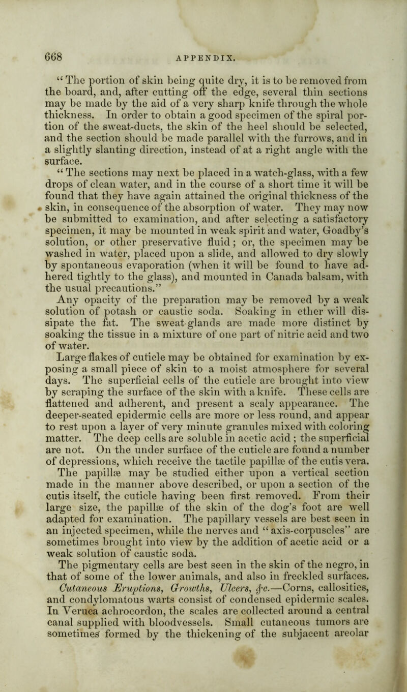 u The portion of skin being quite dry, it is to be removed from the board, and, after cutting off the edge, several thin sections may be made by the aid of a very sharp knife through the whole thickness. In order to obtain a good specimen of the spiral por- tion of the sweat-ducts, the skin of the heel should be selected, and the section should be made parallel with the furrows, and in a slightly slanting direction, instead of at a right angle with the surface. “ The sections may next be placed in a watch-glass, with a few drops of clean water, and in the course of a short time it will be found that they have again attained the original thickness of the « skin, in consequence of the absorption of water. They may now be submitted to examination, and after selecting a satisfactory specimen, it may be mounted in weak spirit and water, Goadby’s solution, or other preservative fluid; or, the specimen may be washed in water, placed upon a slide, and allowed to dry slowly by spontaneous evaporation (when it will be found to have ad- hered tightly to the glass), and mounted in Canada balsam, with the usual precautions.” Any opacity of the preparation may be removed by a weak solution of potash or caustic soda. Soaking in ether will dis- sipate the fat. The sweat-glands are made more distinct by soaking the tissue in a mixture of one part of nitric acid and two of water. Large flakes of cuticle may be obtained for examination by ex- posing a small piece of skin to a moist atmosphere for several days. The superficial cells of the cuticle are brought into view by scraping the surface of the skin with a knife. These cells are flattened and adherent, and present a scaly appearance. The deeper-seated epidermic cells are more or less round, and appear to rest upon a layer of very minute granules mixed with coloring matter. The deep cells are soluble in acetic acid ; the superficial are not. On the under surface of the cuticle are found a number of depressions, which receive the tactile papillse of the cutis vera. The papillae may be studied either upon a vertical section made in the manner above described, or upon a section of the cutis itself, the cuticle having been first removed. From their large size, the papillae of the skin of the dog’s foot are well adapted for examination. The papillary vessels are best seen in an injected specimen, while the nerves and “ axis-corpuscles” are sometimes brought into view by the addition of acetic acid or a weak solution of caustic soda. The pigmentary cells are best seen in the skin of the negro, in that of some of the lower animals, and also in freckled surfaces. Cutaneous Eruptions, Growths, Ulcers, $c.—Corns, callosities, and condylomatous warts consist of condensed epidermic scales. In Veruca achrocordon, the scales are collected around a central canal supplied with bloodvessels. Small cutaneous tumors are sometimes formed by the thickening of the subjacent areolar