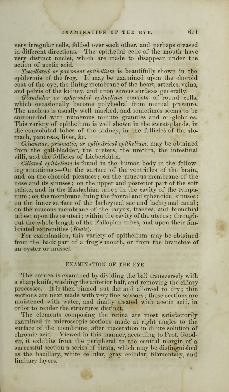 very irregular cells, folded over each other, and perhaps creased in different directions. The epithelial cells of the mouth have very distinct nuclei, which are made to disappear under the action of acetic acid. Tessellated or pavement epithelium is beautifully shown in the epidermis of the frog. It may be examined upon the choroid coat of the eye, the lining membrane of the heart, arteries, veins, and pelvis of the kidney, and upon serous surfaces generally. Glandular or spheroidal epithelium consists of round cells, which occasionally become polyhedral from mutual pressure. The nucleus is usually well marked, and sometimes seems to be surrounded with numerous minute granules and oil-globules. This variety of epithelium is well shown in the sweat-glands, in the convoluted tubes of the kidney, in the follicles of the sto- mach, pancreas, liver, &c. Columnar, prismatic, or cylindrical epithelium, may be obtained from the gall-bladder, the ureters, the urethra, the intestinal villi, and the follicles of Lieberkiihn. Ciliated epithelium is found in the human body in the follow- ing situations:—On the surface of the ventricles of the brain, and on the choroid plexuses; on the mucous membrane of the nose and its sinuses; on the upper and posterior part of the soft palate, and in the Eustachian tube; in the cavity of the tympa- num ; on the membrane lining the frontal and sphenoidal sinuses; on the inner surface of the lachrymal sac and lachrymal canal; on the mucous membrane of the larynx, trachea, and bronchial tubes; upon the os uteri; within the cavity of the uterus; through- out the whole length of the Fallopian tubes, and upon their fim- briated extremities {Beale). For examination, this variety of epithelium may be obtained from the back part of a frog’s mouth, or from the branchiae of an oyster or mussel. EXAMINATION OF THE EYE. The cornea is examined by dividing the ball transversely with a sharp knife, washing the anterior half, and removing the ciliary processes. It is then pinned out flat and allowed to dry; thin sections are next made with very fine scissors; these sections are moistened with water, and finally treated with acetic acid, in order to render the structures distinct. The elements composing the retina are most satisfactorily examined in microscopic sections made at right angles to the surface of the membrane, after maceration in dilute solution of chromic acid. Viewed in this manner, according to Prof. Good- sir, it exhibits from the peripheral to the central margin of a successful section a series of strata, which may be distinguished as the bacillary, white cellular, gray cellular, filamentary, and limitary layers.
