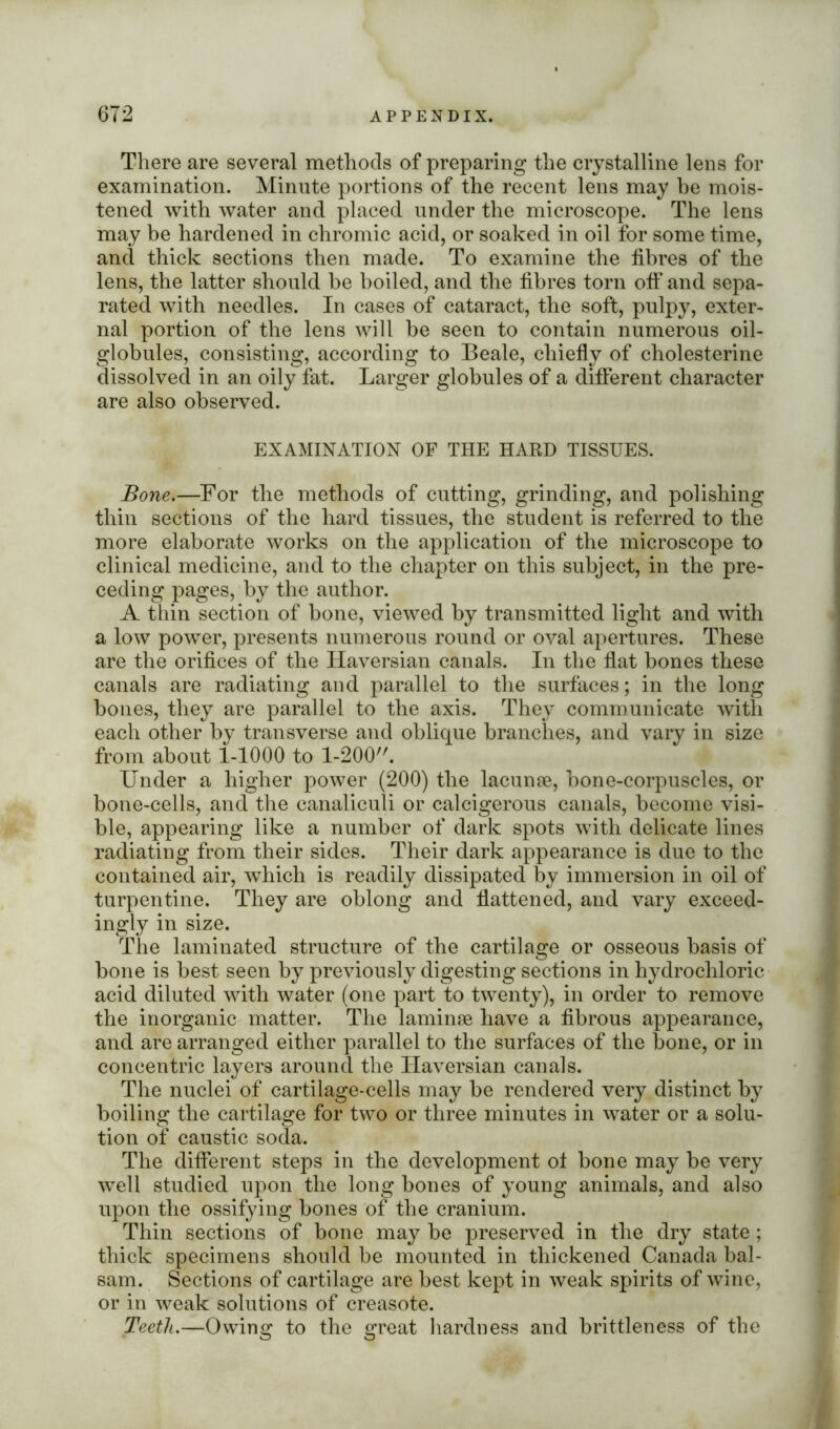 There are several methods of preparing the crystalline lens for examination. Minute portions of the recent lens may be mois- tened with water and placed under the microscope. The lens may be hardened in chromic acid, or soaked in oil for some time, and thick sections then made. To examine the fibres of the lens, the latter should be boiled, and the fibres torn off and sepa- rated with needles. In cases of cataract, the soft, pulpy, exter- nal portion of the lens will be seen to contain numerous oil- globules, consisting, according to Beale, chiefly of cholesterine dissolved in an oily fat. Larger globules of a different character are also observed. EXAMINATION OF THE HARD TISSUES. Bone.—For the methods of cutting, grinding, and polishing thin sections of the hard tissues, the student is referred to the more elaborate works on the application of the microscope to clinical medicine, and to the chapter on this subject, in the pre- ceding pages, by the author. A thin section of bone, viewed by transmitted light and with a low power, presents numerous round or oval apertures. These are the orifices of the Haversian canals. In the flat bones these canals are radiating and parallel to the surfaces; in the long bones, they are parallel to the axis. They communicate with each other by transverse and oblique branches, and vary in size from about 1-1000 to 1-200. Under a higher power (200) the lacunse, bone-corpuscles, or bone-cells, and the canaliculi or calcigerous canals, become visi- ble, appearing like a number of dark spots with delicate lines radiating from their sides. Their dark appearance is due to the contained air, which is readily dissipated by immersion in oil of turpentine. They are oblong and flattened, and vary exceed- ingly in size. The laminated structure of the cartilage or osseous basis of bone is best seen by previously digesting sections in hydrochloric acid diluted with water (one part to twenty), in order to remove the inorganic matter. The laminae have a fibrous appearance, and are arranged either parallel to the surfaces of the bone, or in concentric layers around the Haversian canals. The nuclei of cartilage-cells may be rendered very distinct by boiling the cartilage for two or three minutes in water or a solu- tion of caustic soda. The different steps in the development of bone may be very well studied upon the long bones of young animals, and also upon the ossifying bones of the cranium. Thin sections of bone may be preserved in the dry state ; thick specimens should be mounted in thickened Canada bal- sam. Sections of cartilage are best kept in weak spirits of wine, or in weak solutions of creasote. Teeth.—Owing to the great hardness and brittleness of the