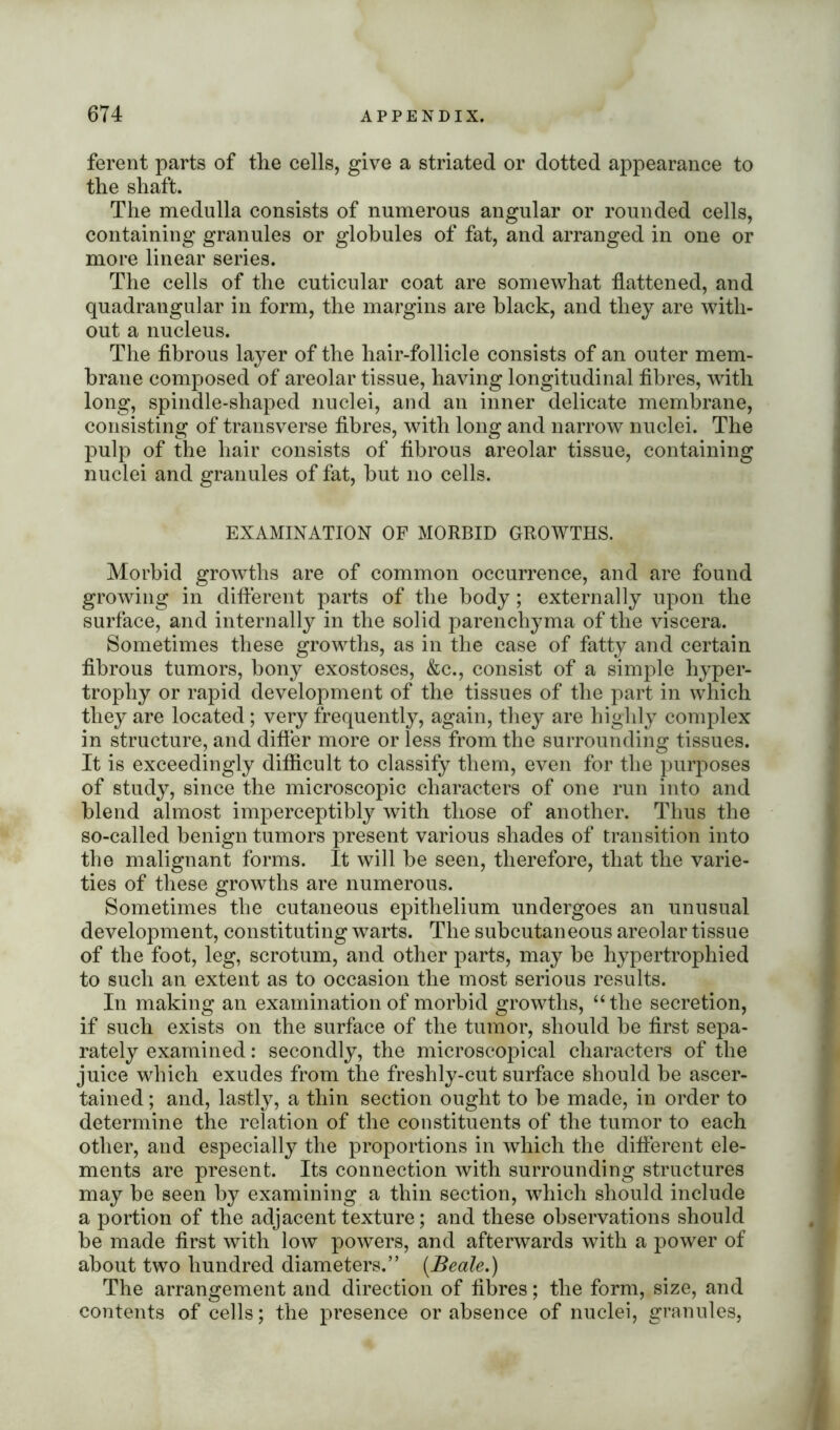 ferent parts of the cells, give a striated or dotted appearance to the shaft. The medulla consists of numerous angular or rounded cells, containing granules or globules of fat, and arranged in one or more linear series. The cells of the cuticular coat are somewhat flattened, and quadrangular in form, the margins are black, and they are with- out a nucleus. The fibrous layer of the hair-follicle consists of an outer mem- brane composed of areolar tissue, having longitudinal fibres, with long, spindle-shaped nuclei, and an inner delicate membrane, consisting of transverse fibres, with long and narrow nuclei. The pulp of the hair consists of fibrous areolar tissue, containing nuclei and granules of fat, but no cells. EXAMINATION OF MORBID GROWTHS. Morbid growths are of common occurrence, and are found growing in different parts of the body; externally upon the surface, and internally in the solid parenchyma of the viscera. Sometimes these growths, as in the case of fatty and certain fibrous tumors, bony exostoses, &c., consist of a simple hyper- trophy or rapid development of the tissues of the part in which they are located; very frequently, again, they are highly complex in structure, and differ more or less from the surrounding tissues. It is exceedingly difficult to classify them, even for the purposes of study, since the microscopic characters of one run into and blend almost imperceptibly with those of another. Thus the so-called benign tumors present various shades of transition into the malignant forms. It will be seen, therefore, that the varie- ties of these growths are numerous. Sometimes the cutaneous epithelium undergoes an unusual development, constituting warts. The subcutaneous areolar tissue of the foot, leg, scrotum, and other parts, may be hypertrophied to such an extent as to occasion the most serious results. In making an examination of morbid growths, “the secretion, if such exists on the surface of the tumor, should be first sepa- rately examined: secondly, the microscopical characters of the juice which exudes from the freshly-cut surface should be ascer- tained ; and, lastly, a thin section ought to be made, in order to determine the relation of the constituents of the tumor to each other, and especially the proportions in which the different ele- ments are present. Its connection with surrounding structures may be seen by examining a thin section, which should include a portion of the adjacent texture; and these observations should be made first with low powers, and afterwards with a power of about two hundred diameters.” (Beale.) The arrangement and direction of fibres; the form, size, and contents of cells; the presence or absence of nuclei, granules,