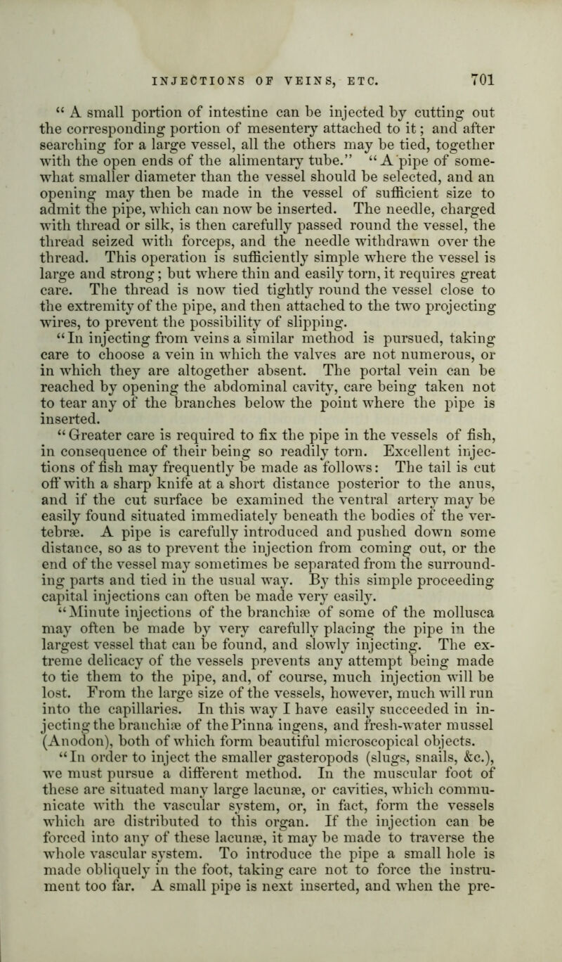 “ A small portion of intestine can be injected by cutting out the corresponding portion of mesentery attached to it; and after searching for a large vessel, all the others may he tied, together with the open ends of the alimentary tube.” “ A pipe of some- what smaller diameter than the vessel should he selected, and an opening may then he made in the vessel of sufficient size to admit the pipe, which can now he inserted. The needle, charged with thread or silk, is then carefully passed round the vessel, the thread seized with forceps, and the needle withdrawn over the thread. This operation is sufficiently simple where the vessel is large and strong; but where thin and easily torn, it requires great care. The thread is now tied tightly round the vessel close to the extremity of the pipe, and then attached to the two projecting wires, to prevent the possibility of slipping. “In injecting from veins a similar method is pursued, taking care to choose a vein in which the valves are not numerous, or in which they are altogether absent. The portal vein can he reached by opening the abdominal cavity, care being taken not to tear any of the branches below the point where the pipe is inserted. “ Greater care is required to fix the pipe in the vessels of fish, in consequence of their being so readily torn. Excellent injec- tions of fish may frequently be made as follows: The tail is cut off with a sharp knife at a short distance posterior to the anus, and if the cut surface be examined the ventral artery may be easily found situated immediately beneath the bodies of the ver- tebrae. A pipe is carefully introduced and pushed down some distance, so as to prevent the injection from coming out, or the end of the vessel may sometimes be separated from the surround- ing parts and tied in the usual way. By this simple proceeding capital injections can often be made very easily. “Minute injections of the branchiae of some of the mollusca may often be made by very carefully placing the pipe in the largest vessel that can be found, and slowly injecting. The ex- treme delicacy of the vessels prevents any attempt being made to tie them to the pipe, and, of course, much injection will be lost. From the large size of the vessels, however, much will run into the capillaries. In this way I have easily succeeded in in- jecting the branchiae of the Pinna ingens, and fresh-water mussel (Anodon), both of which form beautiful microscopical objects. “In order to inject the smaller gasteropods (slugs, snails, &c.), we must pursue a different method. In the muscular foot of these are situated many large lacunae, or cavities, which commu- nicate with the vascular system, or, in fact, form the vessels which are distributed to this organ. If the injection can be forced into any of these lacunae, it may be made to traverse the whole vascular system. To introduce the pipe a small hole is made obliquely in the foot, taking care not to force the instru- ment too far. A small pipe is next inserted, and when the pre-