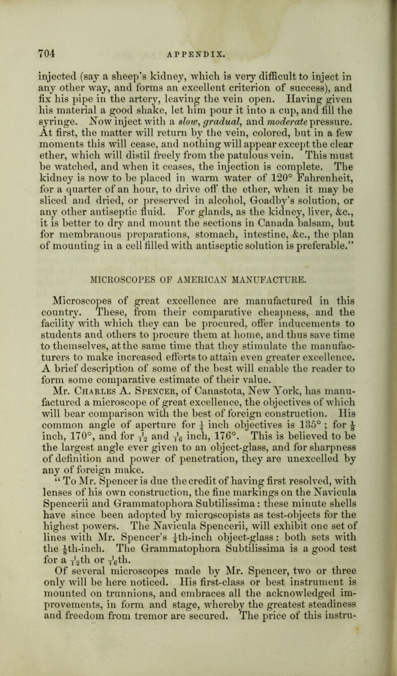 injected (say a sheep’s kidney, which is very difficult to inject in any other way, and forms an excellent criterion of success), and fix his pipe in the artery, leaving the vein open. Having given his material a good shake, let him pour it into a cup, and fill the syringe. .Now inject with a slow, gradual, and moderate pressure. At first, the matter will return by the vein, colored, but in a few moments this will cease, and nothing will appear except the clear ether, which will distil freely from the patulous vein. This must he watched, and when it ceases, the injection is complete. The kidney is now to be placed in warm water of 120° Fahrenheit, for a quarter of an hour, to drive off the ether, when it may be sliced and dried, or preserved in alcohol, Goadby’s solution, or any other antiseptic fluid. For glands, as the kidney, liver, &c., it is better to dry and mount the sections in Canada balsam, but for membranous preparations, stomach, intestine, &c., the plan of mounting in a cell filled with antiseptic solution is preferable.” MICROSCOPES OF AMERICAN MANUFACTURE. Microscopes of great excellence are manufactured in this country. These, from their comparative cheapness, and the facility with which they can he procured, offer inducements to students and others to procure them at home, and thus save time to themselves, at the same time that they stimulate the manufac- turers to make increased efforts to attain even greater excellence. A brief description of some of the best will enable the reader to form some comparative estimate of their value. Mr. Charles A. Spencer, of Canastota, New York, has manu- factured a microscope of great excellence, the objectives of which will bear comparison with the best of foreign construction. His common angle of aperture for J inch objectives is 135° ; for inch, 170°, and for j2 and yg inch, 176°. This is believed to be the largest angle ever given to an object-glass, and for sharpness of definition and power of penetration, they are unexcelled by any of foreign make. “ To Mr. Spencer is due the credit of having first resolved, with lenses of his own construction, the fine markings on the Navicula Spencerii and Grammatophora Subtilissima: these minute shells have since been adopted by microscopists as test-objects for the highest powers. The Navicula Spencerii, will exhibit one set of lines with Mr. Spencer’s Jth-inch object-glass: both sets with the Jth-inch. The Grammatophora Subtilissima is a good test for a fath or ygth. Of several microscopes made by Mr. Spencer, two or three only will be here noticed. His first-class or best instrument is mounted on trunnions, and embraces all the acknowledged im- provements, in form and stage, whereby the greatest steadiness and freedom from tremor are secured. The price of this instru-
