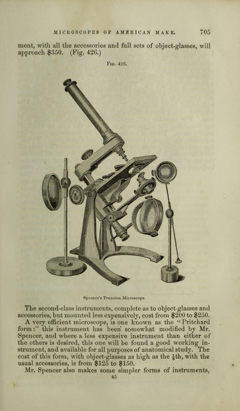 ment, with all the accessories and full sets of object-glasses, will approach $350. (Fig. 426.) Fig. 426. Spencer’s Trunnion Microscope. The second-class instruments, complete as to object-glasses and accessories, but mounted less expensively, cost from $200 to $250. A very efficient microscope, is one known as the “Pritchard formthis instrument has been somewhat modified by Mr. Spencer, and where a less expensive instrument than either of the others is desired, this one will be found a good working in- strument, and available for all purposes of anatomical study. The cost of this form, with object-glasses as high as the Jth, with the usual accessories, is from $125 to $150. Mr. Spencer also makes some simpler forms of instruments, 45