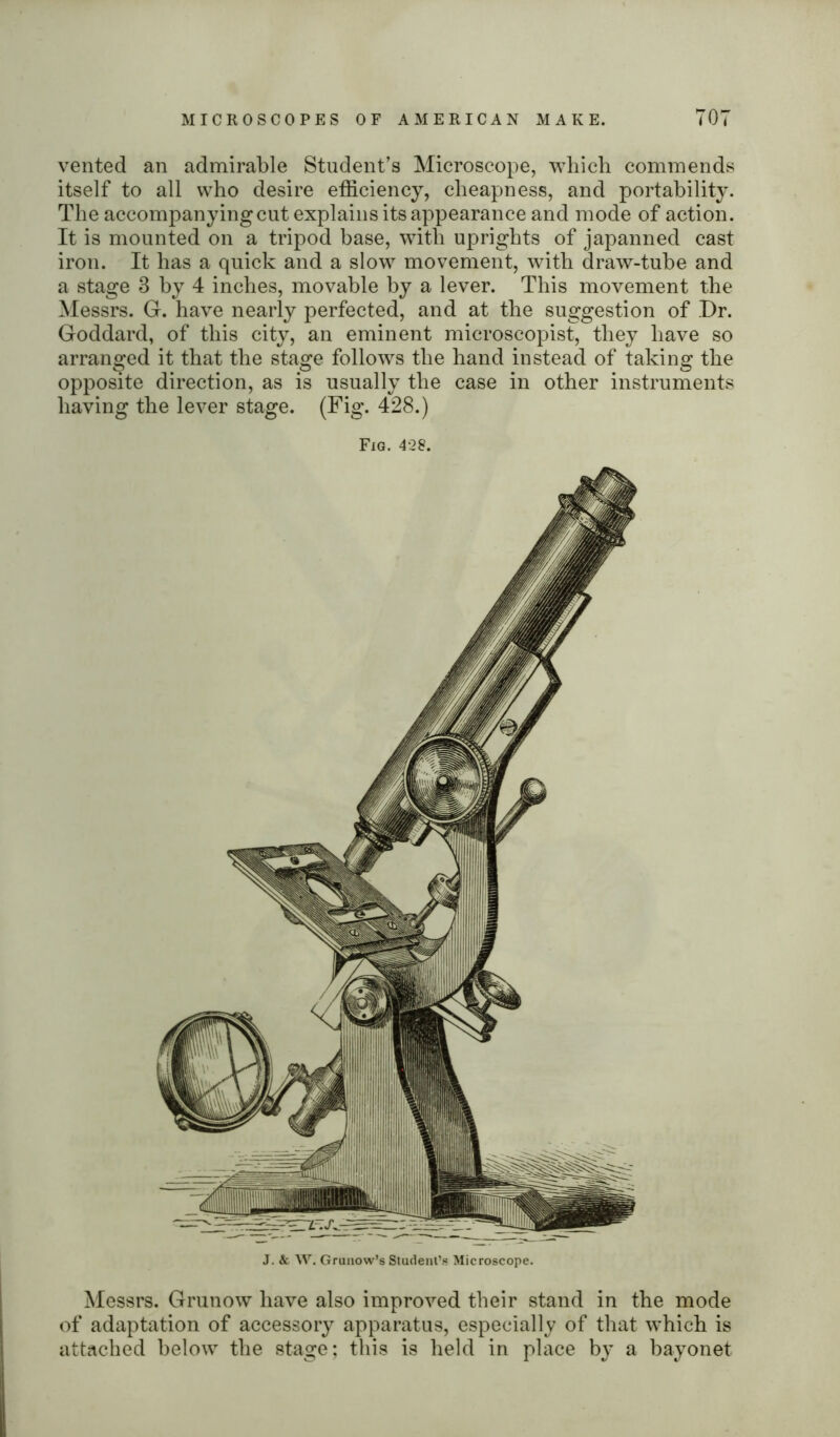 vented an admirable Student’s Microscope, which commends itself to all who desire efficiency, cheapness, and portability. The accompanying cut explains its appearance and mode of action. It is mounted on a tripod base, with uprights of japanned cast iron. It has a quick and a slow movement, with draw-tube and a stage 3 by 4 inches, movable by a lever. This movement the Messrs. G. have nearly perfected, and at the suggestion of Dr. Goddard, of this city, an eminent microscopist, they have so arranged it that the stage follows the hand instead of taking the opposite direction, as is usually the case in other instruments having the lever stage. (Fig. 428.) Fig. 428. Messrs. Grunow have also improved their stand in the mode of adaptation of accessory apparatus, especially of that which is attached below the stage; this is held in place by a bayonet