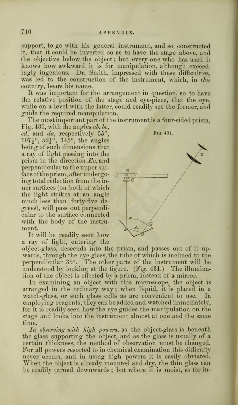 support, to go with his general instrument, and so constructed it, that it could be inverted so as to have the stage above, and the objective below the object; but every one who has used it knows how awkward it is for manipulation, although exceed- ingly ingenious. Dr. Smith, impressed with these difficulties, was led to the construction of the instrument, which, in this country, bears his name. It was important for the arrangement in question, so to have the relative position of the stage and eye-piece, that the eye, while on a level with the latter, could readily see the former, and guide the required manipulation. The most important part of the instrument is a four-sided prism, Fig. 430, with the angles ah, be, cd, and da, respectively 55°, 107J°, 52i°, 145°, the angles being of such dimensions that a ray of light passing into the prism in the direction Ea, and perpendicular to the upper sur- face oftlie prism, after undergo- ing total reflection from the in- ner surfaces (on both of which the light strikes at an angle much less than forty-five de- grees), will pass out perpendi- cular to the surface connected with the body of the instru- ment. It will be readily seen how a ray of light, entering the object-glass, descends into the prism, and passes out of it up- wards, through the eye-glass, the tube of which is inclined to the perpendicular 35°. The other parts of the instrument will be understood by looking at the figure. (Fig. 431.) The illumina- tion of the object is effected by a prism, instead of a mirror. In examining an object with this microscope, the object is arranged in the ordinary way; when liquid, it is placed in a watch-glass, or such glass cells as are convenient to use. In employing reagents, they can be added and watched immediately, for it is readily seen how the eye guides the manipulation on the stage and looks into the instrument almost at one and the same time. In observing with high powers, as the object-glass is beneath the glass supporting the object, and as the glass is usually of a certain thickness, the method of observation must be changed. For all powers resorted to in chemical examination this difficulty never occurs, and in using high powers it is easily obviated. When the object is already mounted and dry, the thin glass can be readily turned downwards ; but where it is moist, as for in- Fig. 431.