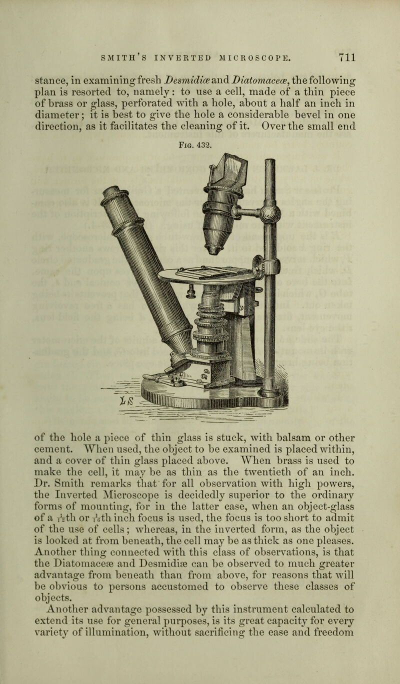 stance, in examining fresh Desmidice and Diatomacece, the following plan is resorted to, namely: to use a cell, made of a thin piece of brass or glass, perforated with a hole, about a half an inch in diameter; it is best to give the hole a considerable bevel in one direction, as it facilitates the cleaning of it. Over the small end Fig. 432. of the hole a piece of thin glass is stuck, with balsam or other cement. When used, the object to be examined is placed within, and a cover of thin glass placed above. When brass is used to make the cell, it may be as thin as the twentieth of an inch. Dr. Smith remarks that for all observation with high powers, the Inverted Microscope is decidedly superior to the ordinary forms of mounting, for in the latter case, when an object-glass of a fzth or Ath inch focus is used, the focus is too short to admit of the use of cells; whereas, in the inverted form, as the object is looked at from beneath, the cell may be as thick as one pleases. Another thing connected with this class of observations, is that the Diatomaceae and Desmidise can be observed to much greater advantage from beneath than from above, for reasons that will be obvious to persons accustomed to observe these classes of objects. Another advantage possessed by this instrument calculated to extend its use for general purposes, is its great capacity for every variety of illumination, without sacrificing the ease and freedom