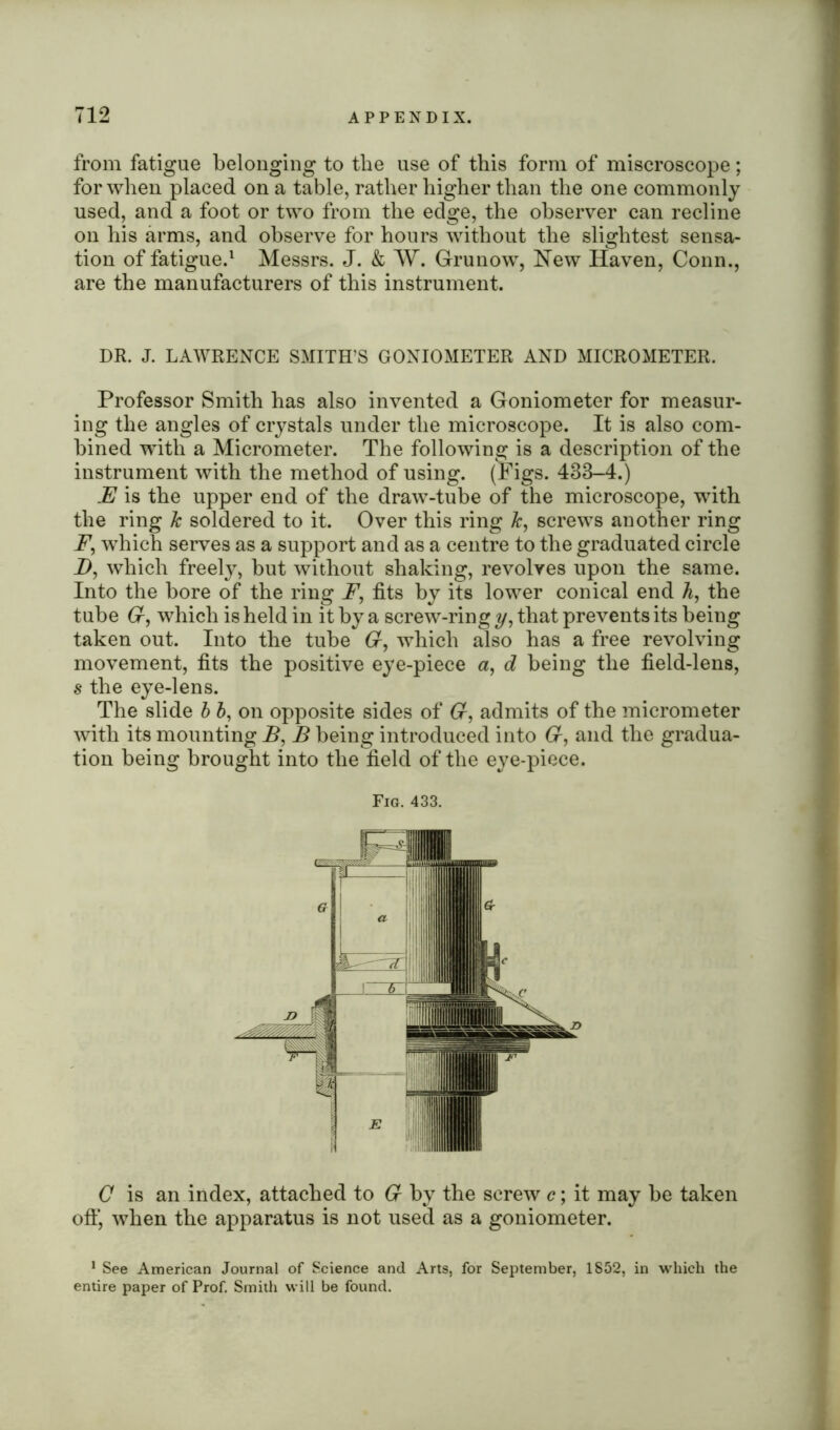 from fatigue belonging to the use of this form of miscroscope; for when placed on a table, rather higher than the one commonly used, and a foot or two from the edge, the observer can recline on his arms, and observe for hours without the slightest sensa- tion of fatigue.1 Messrs. J. & W. Grunow, New Haven, Conn., are the manufacturers of this instrument. DR. J. LAWRENCE SMITH'S GONIOMETER AND MICROMETER. Professor Smith has also invented a Goniometer for measur- ing the angles of crystals under the microscope. It is also com- bined with a Micrometer. The following is a description of the instrument with the method of using. (Figs. 483-4.) JE is the upper end of the draw-tube of the microscope, with the ring k soldered to it. Over this ring k, screws another ring F, which serves as a support and as a centre to the graduated circle D, which freely, but without shaking, revolves upon the same. Into the bore of the ring F, fits by its lower conical end h, the tube 6r, which is held in it by a screw-ring y, that prevents its being taken out. Into the tube 6r, which also has a free revolving movement, fits the positive eye-piece a, d being the field-lens, s the eye-lens. The slide b b, on opposite sides of 6r, admits of the micrometer with its mounting B, B being introduced into 6r, and the gradua- tion being brought into the field of the eye-piece. Fig. 433. C is an index, attached to 6r by the screw c; it may be taken oft*, when the apparatus is not used as a goniometer. 1 See American Journal of Science and Arts, for September, 1852, in which the entire paper of Prof. Smith will be found.