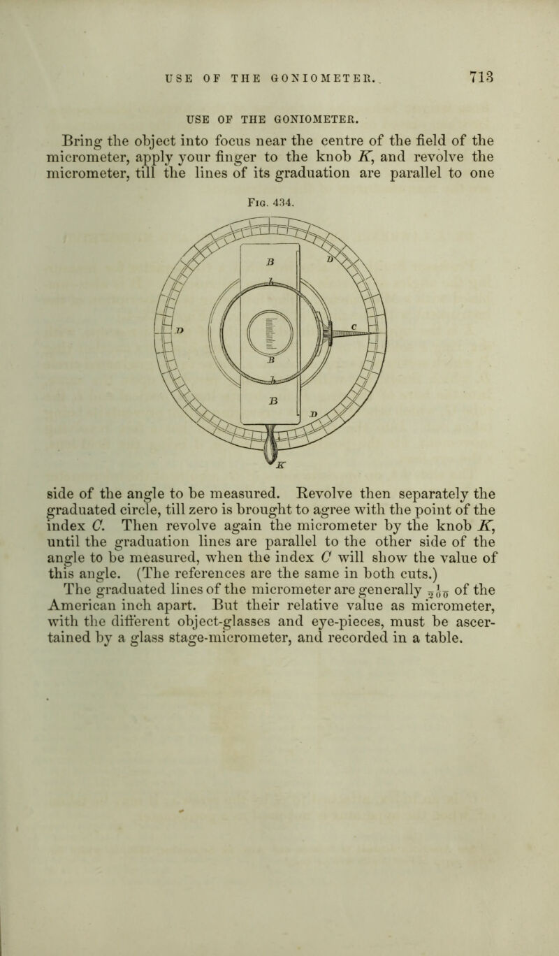 USE OF THE GONIOMETER. Bring the object into focus near the centre of the field of the micrometer, apply your finger to the knob K, and revolve the micrometer, till the lines of its graduation are parallel to one Fig. 434. side of the angle to be measured. Revolve then separately the graduated circle, till zero is brought to agree with the point of the index C. Then revolve again the micrometer by the knob K, until the graduation lines are parallel to the other side of the angle to be measured, when the index C will show the value of this angle. (The references are the same in both cuts.) The graduated lines of the micrometer are generally of the American inch apart. But their relative value as micrometer, with the different object-glasses and eye-pieces, must be ascer- tained by a glass stage-micrometer, and recorded in a table.